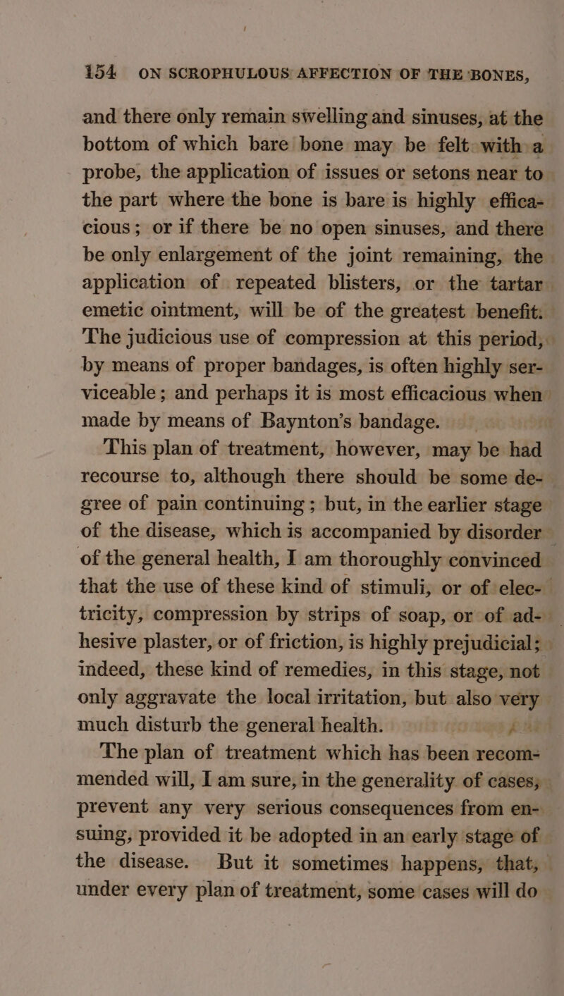 and there only remain swelling and sinuses, at the bottom of which bare bone may. be felt with a probe, the application of issues or setons near to the part where the bone is bare is highly effica- cious; or if there be no open sinuses, and there be only enlargement of the joint remaining, the application of repeated blisters, or the tartar emetic ointment, will be of the greatest benefit. The judicious use of compression at this period, by means of proper bandages, is often highly ser- viceable ; and perhaps it is most efficacious when made by means of Baynton’s bandage. This plan of treatment, however, may be had recourse to, although there should be some de- gree of pain continuing ; but, in the earlier stage of the disease, which is accompanied by disorder — of the general health, I am thoroughly convinced that the use of these kind of stimuli, or of elec- tricity, compression by strips of soap, or of ad- _ hesive plaster, or of friction, is highly prejudicial; indeed, these kind of remedies, in this stage, not only aggravate the local irritation, but also very much disturb the general health. | par The plan of treatment which has been recom- mended will, I am sure, in the generality of cases, prevent any very serious consequences from en- suing, provided it be adopted in an early stage of the disease. But it sometimes happens, that, — under every plan of treatment, some cases will do