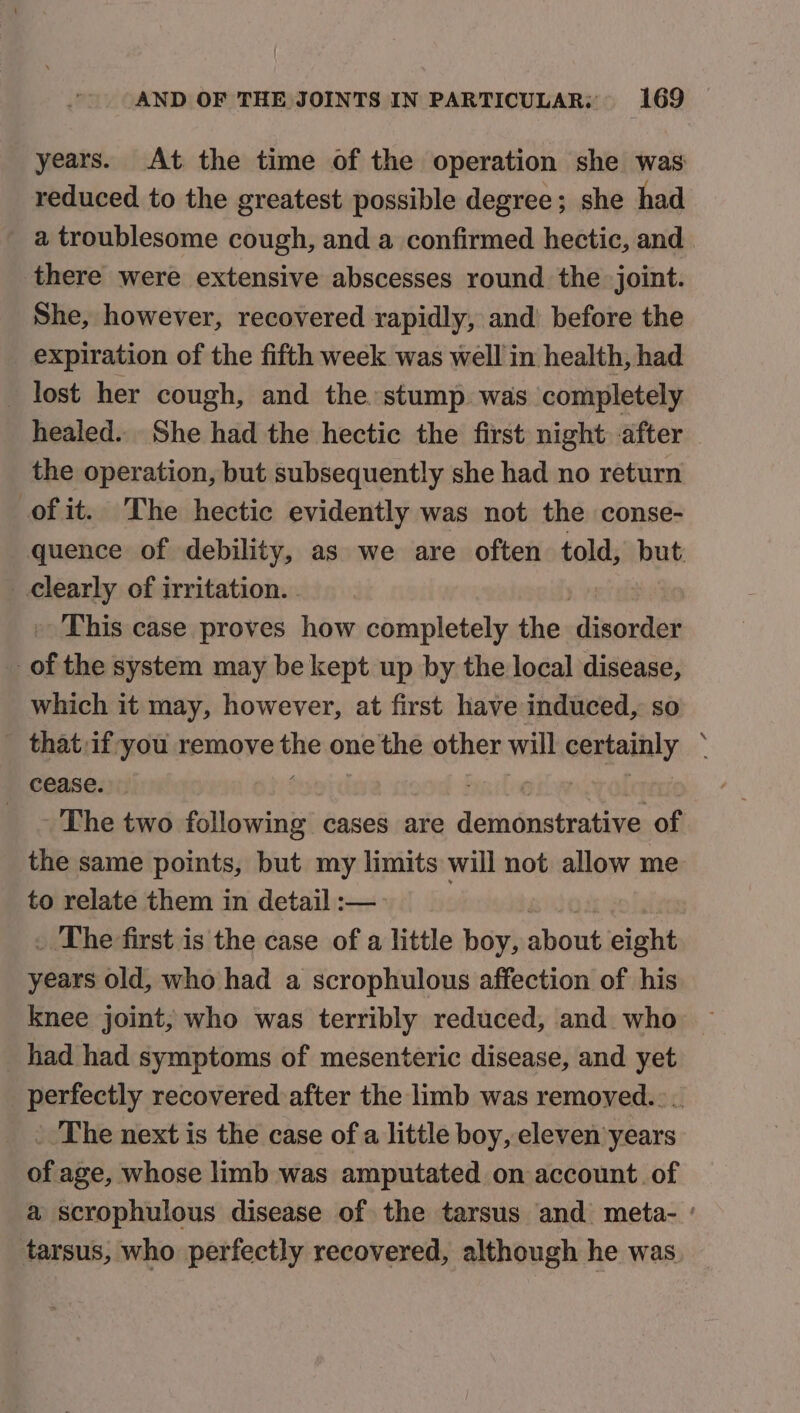 years. At the time of the operation she was: reduced to the greatest possible degree; she had a troublesome cough, and a confirmed hectic, and there were extensive abscesses round. the joint. She, however, recovered rapidly, and before the expiration of the fifth week was well in health, had _ lost her cough, and the. stump was completely healed. She had the hectic the first night after the operation, but subsequently she had no return of it. The hectic evidently was not the conse- quence of debility, as we are often told, but clearly of irritation. . » This case proves how completely the disordet of the system may be kept up by the local disease, which it may, however, at first have induced, so _ that:if you remove ine one the other will certainly . cease. Fails _ ~The two following cases are demonstrative of the same points, but my limits will not allow me to relate them in detail :— eos . The first is the case of a little boy, about eight years old, who had a scrophulous affection of his knee joint, who was terribly reduced, and who had had symptoms of mesenteric disease, and yet perfectly recovered after the limb was removed... - The next is the case of a little boy, eleven years of age, whose limb was amputated on account. of a scrophulous disease of the tarsus and meta- ' tarsus, who perfectly recovered, although he was