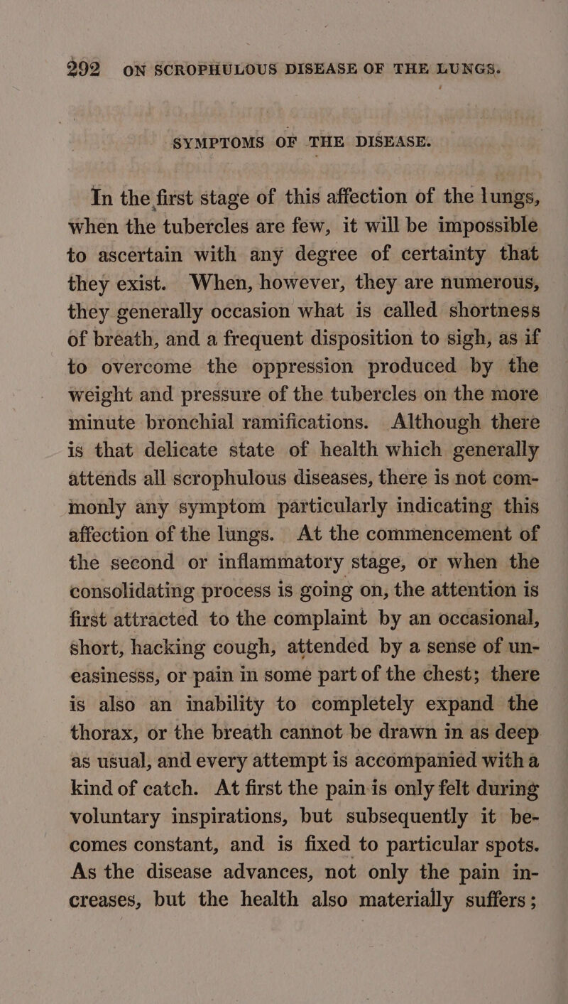 SYMPTOMS OF THE DISEASE. In the first stage of this affection of the lungs, when the tubercles are few, it will be impossible to ascertain with any degree of certainty that they exist. When, however, they are numerous, they generally occasion what is called shortness of breath, and a frequent disposition to sigh, as if to overcome the oppression produced by the weight and pressure of the tubercles on the more minute bronchial ramifications. Although there is that delicate state of health which generally attends all scrophulous diseases, there is not com- monly any symptom particularly indicating this affection of the lungs. At the commencement of the second or inflammatory stage, or when the consolidating process is going on, the attention is first attracted to the complaint by an occasional, short, hacking cough, attended by a sense of un- easinesss, or pain in some part of the chest; there is also an inability to completely expand the thorax, or the breath cannot be drawn in as deep as usual, and every attempt is accompanied with a kind of catch. At first the pain-is only felt during voluntary inspirations, but subsequently it be- comes constant, and is fixed to particular spots. As the disease advances, not only the pain in- creases, but the health also materially suffers ;