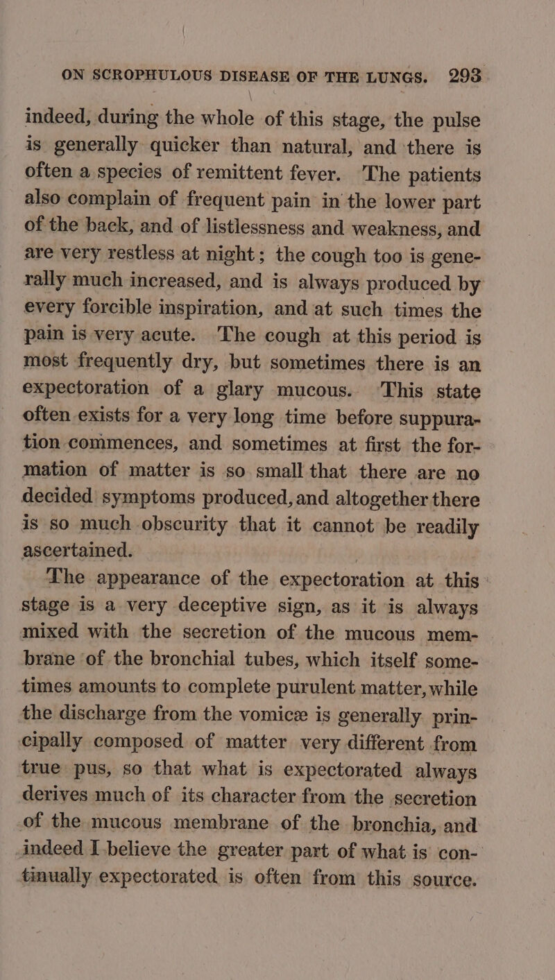 \ indeed, during the whole of this stage, the pulse is generally quicker than natural, and there is often a species of remittent fever. The patients also complain of frequent pain in the lower part of the back, and of listlessness and weakness, and are very restless at night; the cough too is gene- rally much increased, and is always produced by every forcible inspiration, and at such times the pain is very acute. The cough at this period is most frequently dry, but sometimes there is an expectoration of a glary mucous. This state often exists for a very long time before suppura- tion commences, and sometimes at first the for- mation of matter is so small that there are no decided symptoms produced, and altogether there is so much obscurity that it cannot be readily ascertained. | Lhe appearance of the expectoration at this stage is a very deceptive sign, as it is always mixed with the secretion of the mucous mem- brane of the bronchial tubes, which itself some- times amounts to complete purulent matter, while the discharge from the vomicz is generally. prin- cipally composed of matter very different from true pus, so that what is expectorated always derives much of its character from the secretion of the mucous membrane of the bronchia, and: indeed [believe the greater part of what is con- tinually expectorated is often from this source.