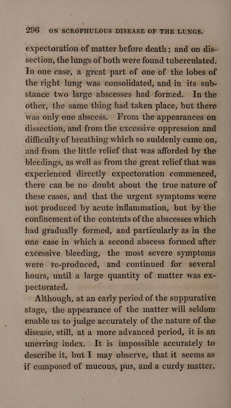 expectoration of matter before death; and on dis-\ section, the lungs of both were found tuberculated. In one case, a great part of one of the lobes of the right lung was consolidated, and in its. sub- stance two large abscesses had formed. In the other, the same thing had taken place, but there was only one abscess. From the appearances on dissection, and from the excessive oppression and difficulty of breathing which so suddenly came on, and from the little relief that was afforded by the bleedings, as well as from the great relief that was experienced directly expectoration commenced, there can be no doubt about the true nature of these cases, and that the urgent symptoms were not produced by acute inflammation, but by the confinement of the contents of the abscesses which had gradually formed, and particularly as in the one case in which a second abscess formed after excessive bleeding, the most severe symptoms were re-produced, and continued for several hours, until a large quantity of matter was ex- pectorated. Although, at an-early period of the suppurative stage, the appearance of the matter will seldom enable us to judge accurately of the nature of the disease, still, at a more advanced period, it is an unerring index. It is impossible accurately to describe it, but I may observe, that it seems as if composed of mucous, pus, and a curdy matter, |