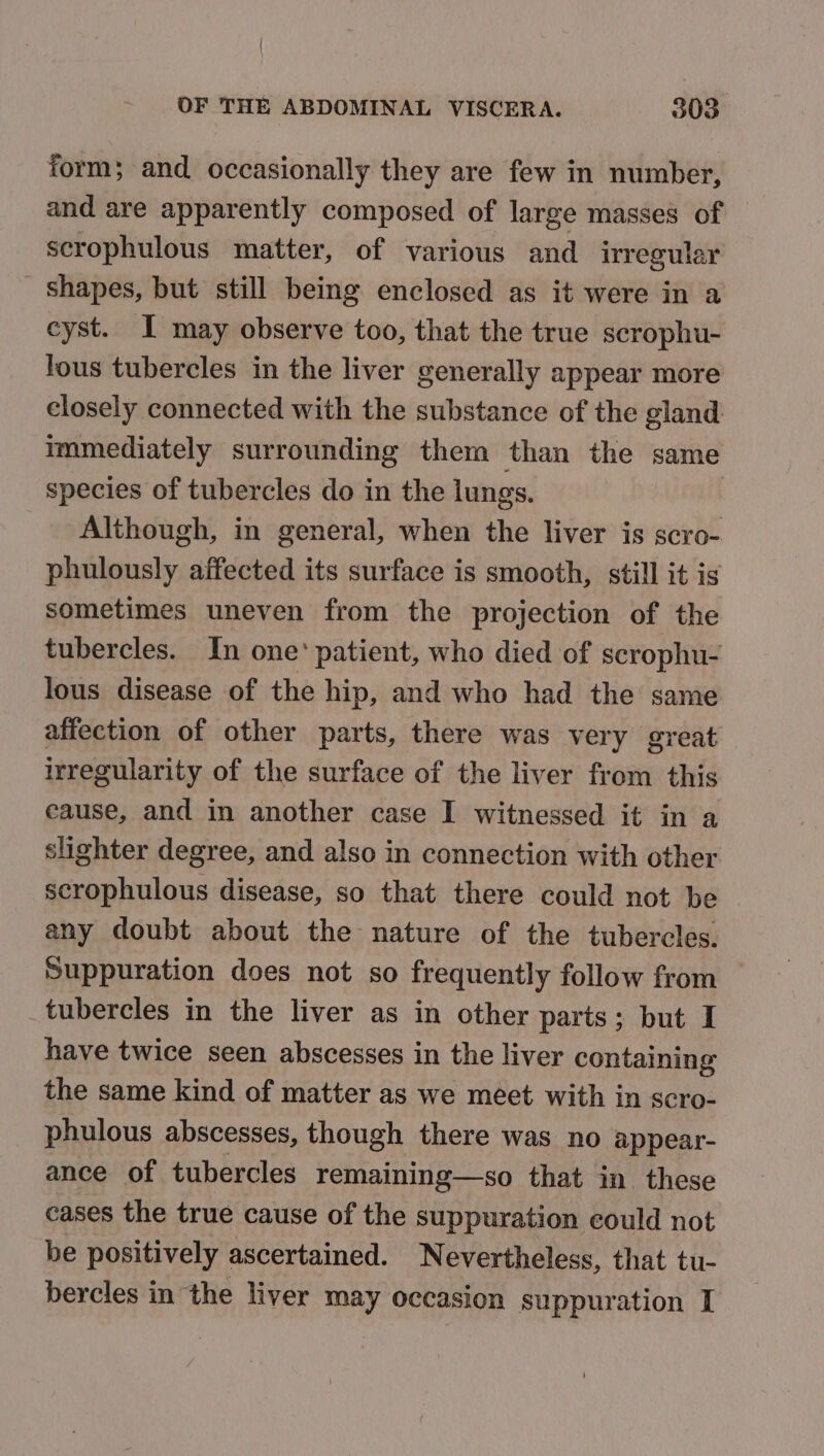 form; and. occasionally they are few in number, and are apparently composed of large masses of scrophulous matter, of various and irregular shapes, but still being enclosed as it were in a cyst. I may observe too, that the true scrophu- lous tubercles in the liver generally appear more closely connected with the substance of the gland immediately surrounding them than the same species of tubercles do in the lungs. Although, in general, when the liver is scro- phulously affected its surface is smooth, still it is sometimes uneven from the projection of the tubercles. In one’ patient, who died of scrophu- lous disease of the hip, and who had the same affection of other parts, there was very great irregularity of the surface of the liver from this cause, and in another case I witnessed it in a slighter degree, and also in connection with other scrophulous disease, so that there could not be any doubt about the nature of the tubercles. Suppuration does not so frequently follow from — tubercles in the liver as in other parts; but I have twice seen abscesses in the liver containing the same kind of matter as we méet with in scro- phulous abscesses, though there was no appear- ance of tubercles remaining—so that in these cases the true cause of the suppuration could not be positively ascertained. Nevertheless, that tu- bercles in the liver may occasion suppuration I