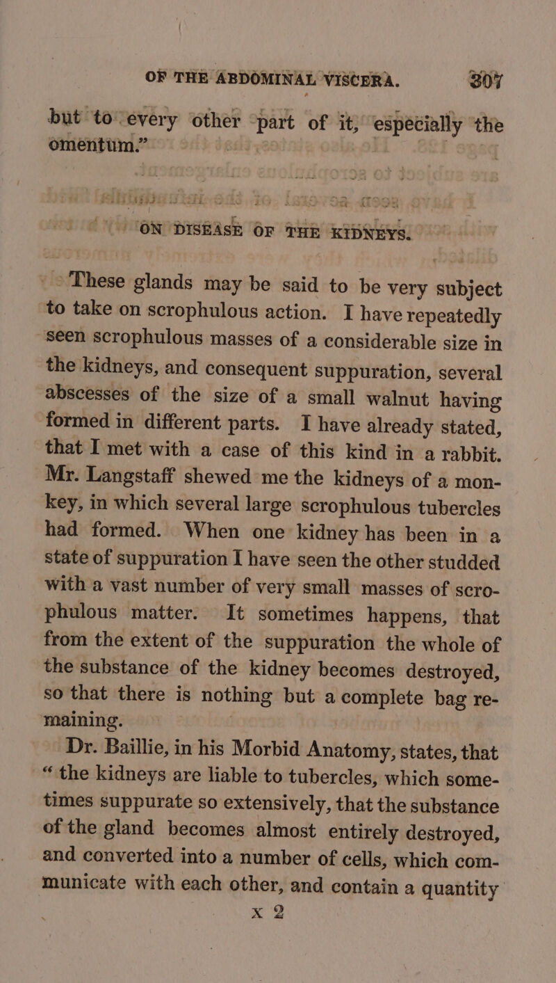 but tovevery other “part of it) especially ‘the omentum.” | | ) “\ CONDISHASE OF THE KIDNEYS. _ © These glands may be said to be very subject to take on scrophulous action. I have repeatedly seen scrophulous masses of a considerable size in the kidneys, and consequent suppuration, several abscesses of the size of a small walnut having formed in different parts. I have already stated, that I met with a case of this kind in a rabbit. Mr. Langstaff shewed me the kidneys of a mon- key, in which several large scrophulous tubercles had formed. When one kidney has been in a state of suppuration I have seen the other studded with a vast number of very small masses of scro- phulous matter. It sometimes happens, that from the extent of the suppuration the whole of the substance of the kidney becomes destroyed, so that there is nothing but a complete bag re- maining. 2 } Dr. Baillie, in his Morbid Anatomy, states, that “ the kidneys are liable to tubercles, which some- times suppurate so extensively, that the substance of the gland becomes almost entirely destroyed, and converted into a number of cells, which com- municate with each other, and contain a quantity x 2