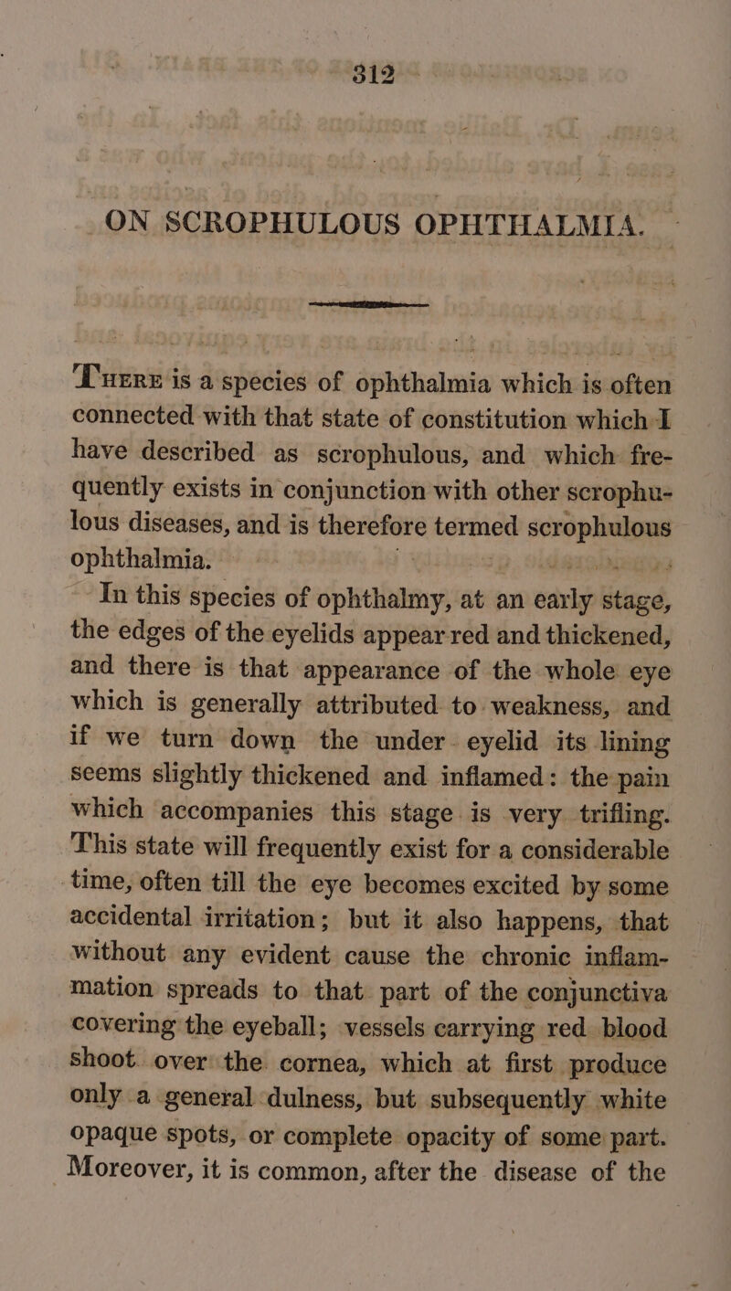 ON SCROPHULOUS OPHTHALMIA. Puzre is a species of ophthalmia which is often connected with that state of constitution which I have described as scrophulous, and which: fre- quently exists in conjunction with other scrophu- lous diseases, and is seiciesieiin termed Ge ophthalmia. iu In this species of ophthalmy, at an ols lela, the edges of the eyelids appear red and thickened, and there is that appearance of the whole eye which is generally attributed to weakness, and if we turn down the under. eyelid its lining seems slightly thickened and inflamed: the pain which accompanies this stage is very trifling. This state will frequently exist for a considerable time, often till the eye becomes excited by some accidental irritation; but it also happens, that without any evident cause the chronic inflam- mation spreads to that part of the conjunctiva covering the eyeball; vessels carrying red blood shoot. over the cornea, which at first produce only a general dulness, but subsequently white opaque spots, or complete opacity of some part. Moreover, it is common, after the disease of the