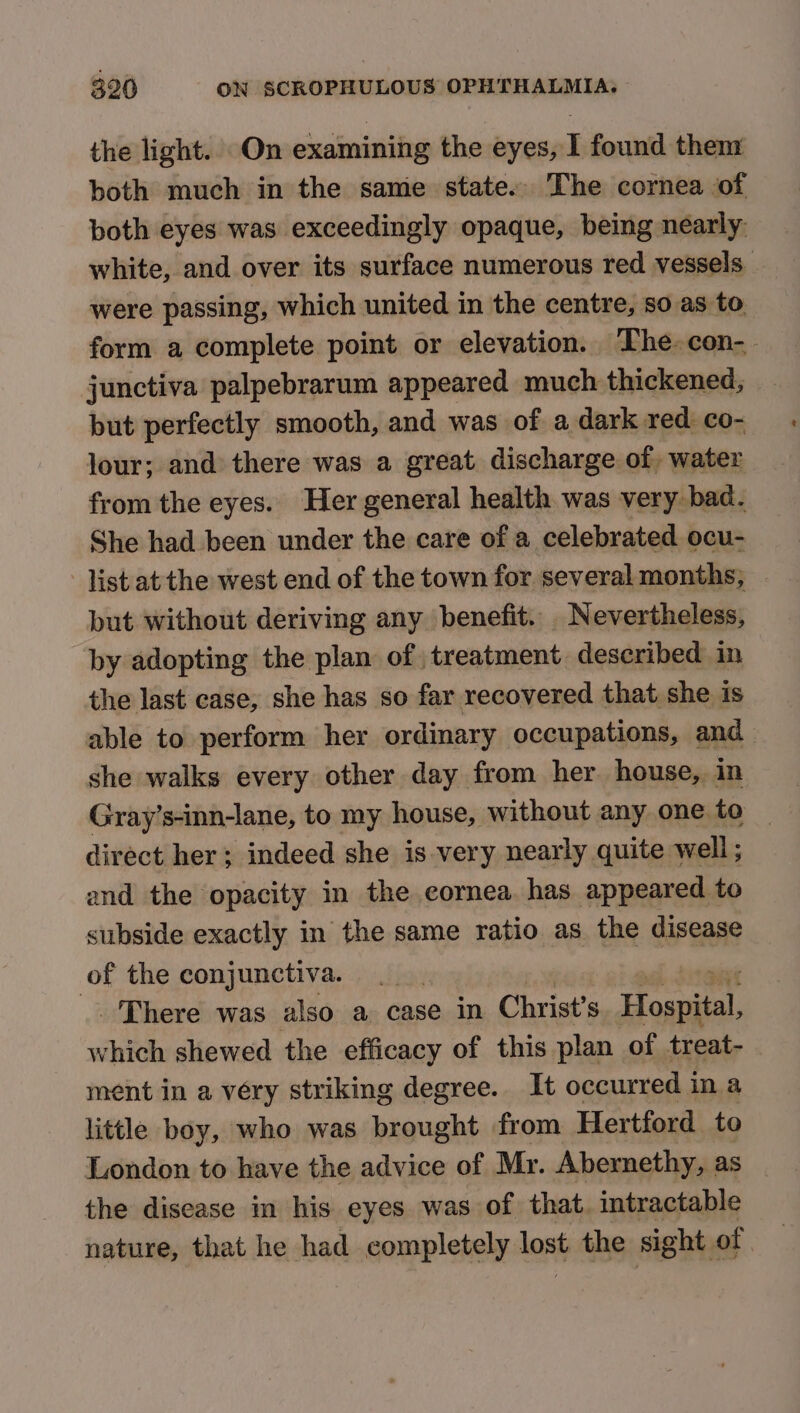 the light. On examining the eyes, I found them both much in the same state. The cornea of both eyes was exceedingly opaque, being nearly: white, and over its surface numerous red vessels. were passing, which united in the centre, so as to. form a complete point or elevation. The.con-. junctiva palpebrarum appeared much thickened, but perfectly smooth, and was of a dark red. co- lour; and there was a great discharge of, water from the eyes. Her general health was very bad. She had been under the care of a celebrated ocu- - listat the west end of the town for several months, but without deriving any benefit.. Nevertheless, by adopting the plan of treatment. described in the last case, she has so far recovered that she is able to perform her ordinary occupations, and she walks every other day from her. house, in Gray’s-inn-lane, to my house, without any one to direct her; indeed she is very nearly quite well ; and the opacity in the eornea. has appeared to subside exactly in the same ratio as the disease of the conjunctiva. _. There was also a case in Christ’s Fe psf which shewed the efficacy of this plan of treat- ment in a véry striking degree. It occurred in a little boy, who was brought from Hertford to London to have the advice of Mr. Abernethy, as the disease in his eyes was of that. intractable nature, that he had completely lost the sight « of