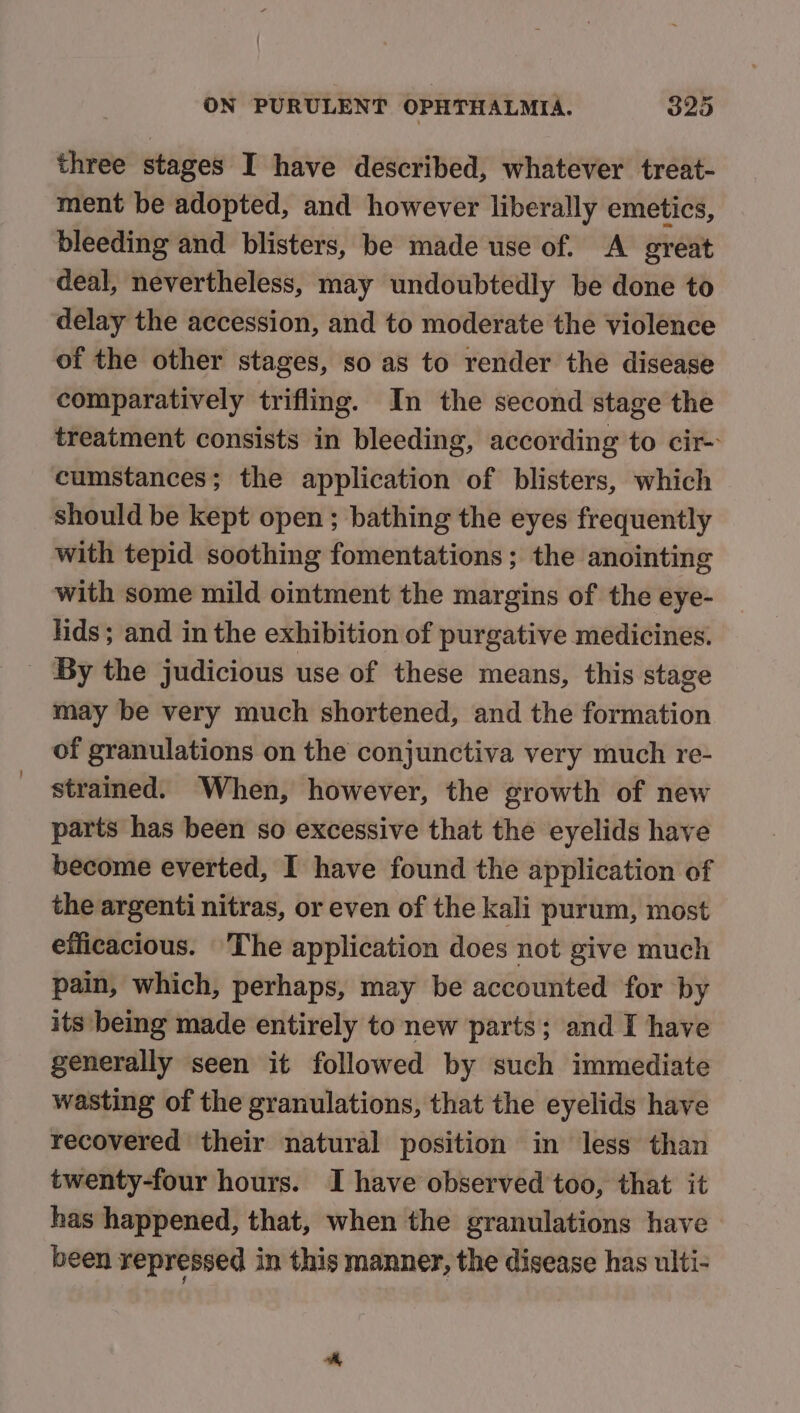 three stages I have described, whatever treat- ment be adopted, and however liberally emetics, bleeding and blisters, be made use of. A great deal, nevertheless, may undoubtedly be done to delay the accession, and to moderate the violence of the other stages, so as to render the disease comparatively trifling. In the second stage the treatment consists in bleeding, according to cir cumstances; the application of blisters, which should be kept open ; bathing the eyes frequently with tepid soothing fomentations ; the anointing with some mild ointment the margins of the eye- hids; and in the exhibition of purgative medicines. _ By the judicious use of these means, this stage may be very much shortened, and the formation of granulations on the conjunctiva very much re- strained. When, however, the growth of new parts has been so excessive that the eyelids have become everted, I have found the application of the argenti nitras, or even of the kali purum, most efficacious. ‘The application does not give much pain, which, perhaps, may be accounted for by its being made entirely to new parts; and I have generally seen it followed by such immediate wasting of the granulations, that the eyelids have recovered their natural position in less than twenty-four hours. I have observed too, that it has happened, that, when the granulations have been repressed in this manner, the disease has ulti-