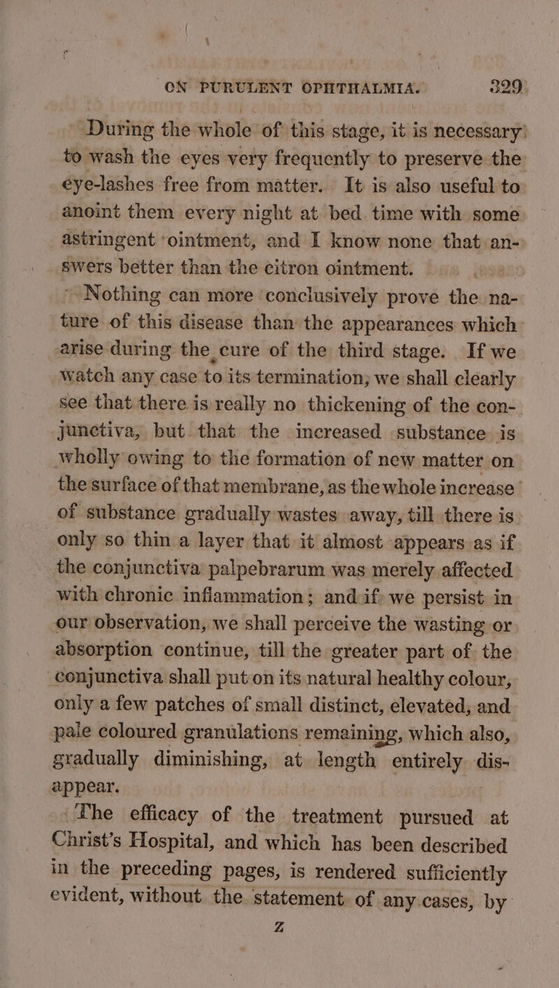 During the whole of this stage, it is necessary) to wash the eyes very frequently to preserve the eye-lashes free from matter. It is also useful to anoint them every night at bed time with some astringent ‘ointment, and I know none that an- swers better than the citron ointment. | Nothing can more ‘conclusively prove the na- ture of this disease than the appearances which arise during the cure of the third stage. If we watch any case to its termination; we shall clearly see that there is really no thickening of the con- junctiva, but that the increased substance is wholly owing to the formation of new matter on the surface of that membrane, as the whole increase’ of substance gradually wastes away, till there is only so thin a layer that it almost appears. as if the conjunctiva palpebrarum was merely affected with chronic inflammation; andif) we persist in our observation, we shall perceive the wasting or absorption continue, till the greater part of the conjunctiva shall put on its natural healthy colour, only a few patches of small distinct, elevated, and pale coloured granulations remainin ing, which also, gradually diminishing, at length entirely dis- appear. Lhe efficacy of the treatment pursued at Christ’s Hospital, and which has been described in the preceding pages, is rendered sufficiently evident, without. the. statement. of any cases, by Z