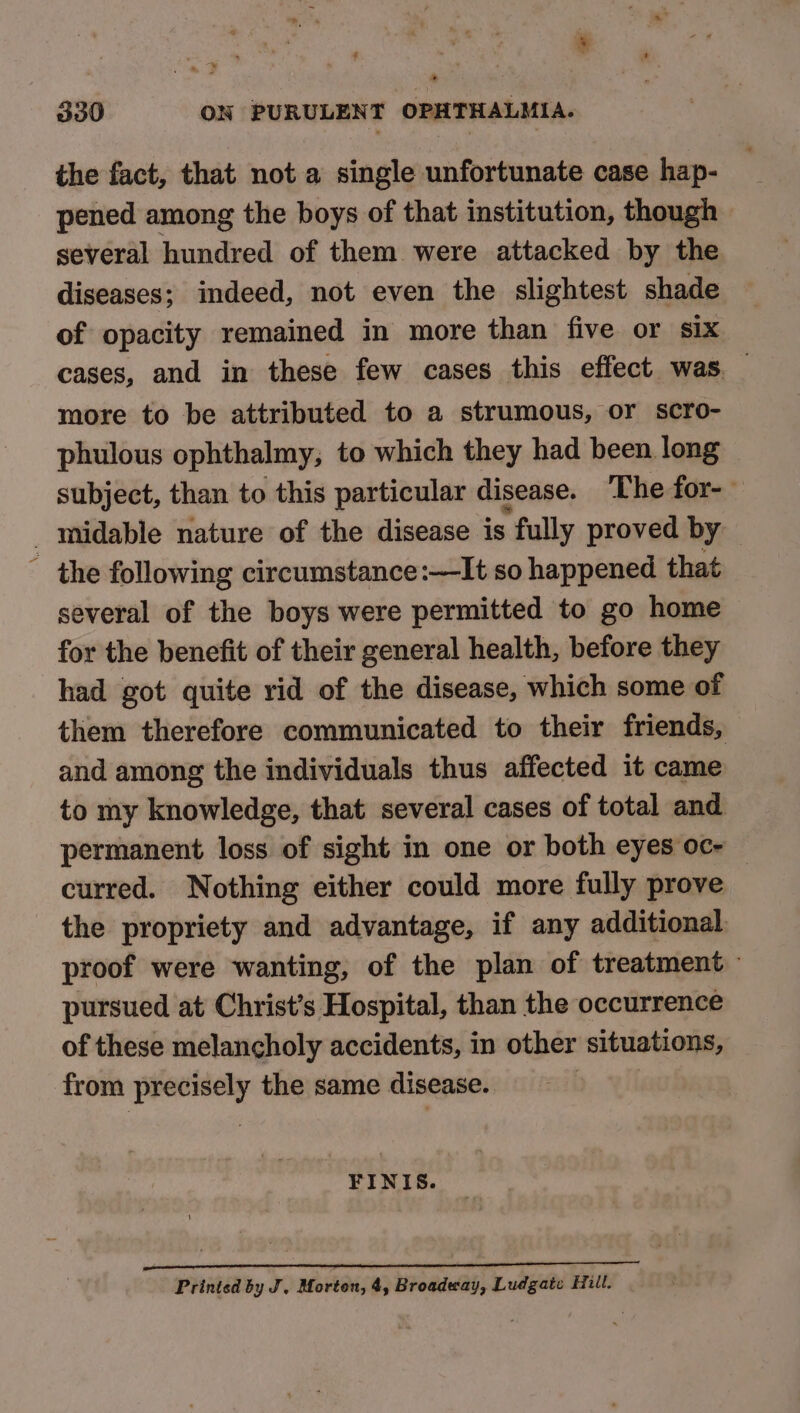 * 330 ON PURULENT OPHTHALMIA. the fact, that not a single unfortunate case hap- pened among the boys of that institution, though several hundred of them were attacked by the diseases; indeed, not even the slightest shade of opacity remained in more than five or six cases, and in these few cases this effect was. more to be attributed to a strumous, or scro- phulous ophthalmy; to which they had been long — subject, than to this particular disease. The for-- _midable nature of the disease is fully proved by | ~ the following circumstance:—It so happened that several of the boys were permitted to go home for the benefit of their general health, before they had got quite rid of the disease, which some of them therefore communicated to their friends, and among the individuals thus affected it came to my knowledge, that several cases of total and permanent loss of sight in one or both eyes oc- — curred. Nothing either could more fully prove the propriety and advantage, if any additional. proof were wanting, of the plan of treatment — pursued at Christ’s Hospital, than the occurrence of these melancholy accidents, in other situations, from precisely the same disease. FINIS. enn TON NOTE SO Printed by J, Morton, 4, Broadway, Ludgate Hull.