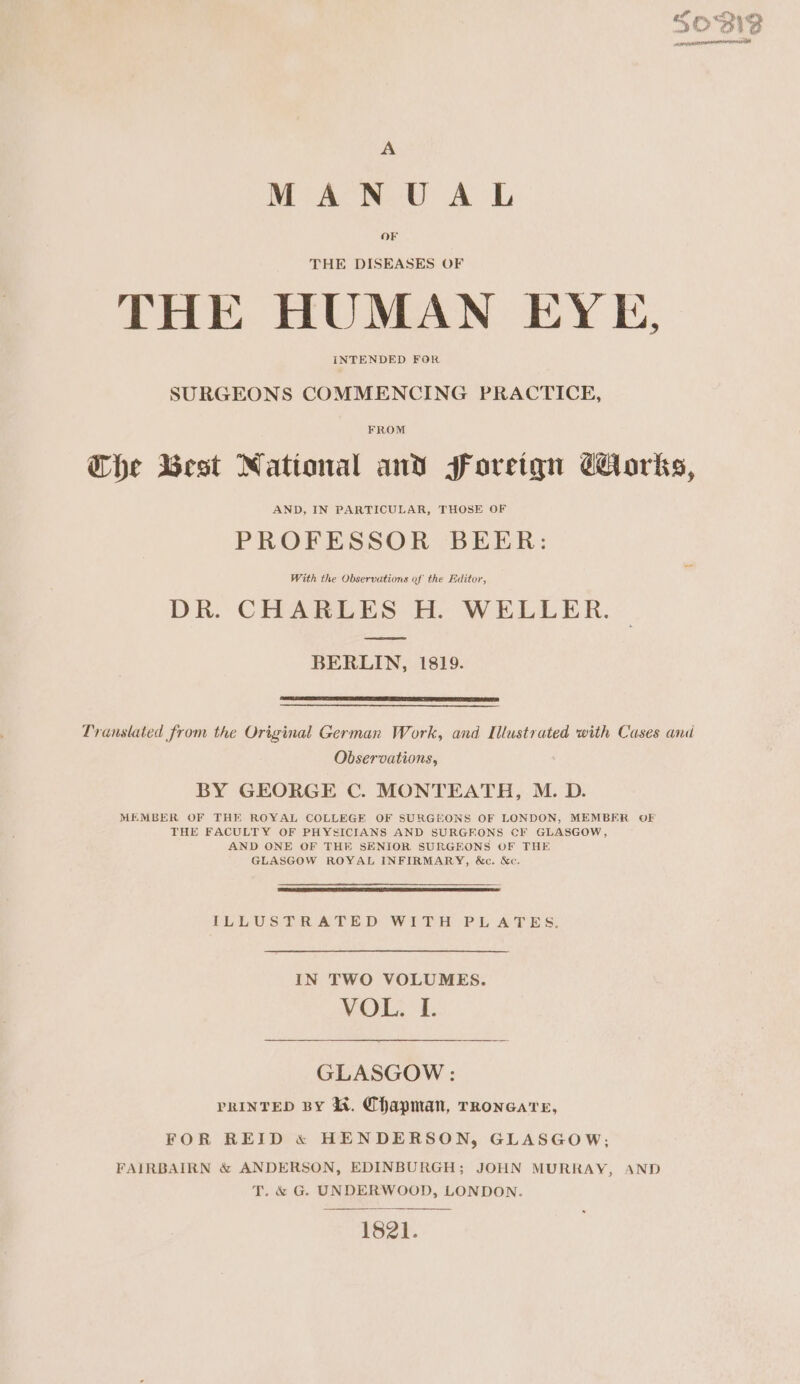 &amp; fir A MANUAL OF THE DISEASES OF THE HUMAN EYE, INTENDED FOR SURGEONS COMMENCING PRACTICE, FROM Whe West National and soreiqn Corks, PROFESSOR BEER: With the Observations of the Editor, DR. CHARLES H. WELLER. —S ee BERLIN, 1819. Translated from the Original German Work, and Illustrated with Cases and Observations, BY GEORGE C. MONTEATH, M. D. MEMBER OF THE ROYAL COLLEGE OF SURGEONS OF LONDON, MEMBER OF THE FACULTY OF PHYSICIANS AND SURGEONS CF GLASGOW, AND ONE OF THE SENIOR SURGEONS OF THE GLASGOW ROYAL INFIRMARY, &amp;c. &amp;c. {LLUSSRATE D WEDH PL AT ES. IN TWO VOLUMES. VOL. I. GLASGOW : PRINTED BY Ki. Chapman, TRoncare, FOR REID « HENDERSON, GLASGOW; FAIRBAIRN &amp; ANDERSON, EDINBURGH; JOHN MURRAY, AND T. &amp; G. UNDERWOOD, LONDON. 1821.