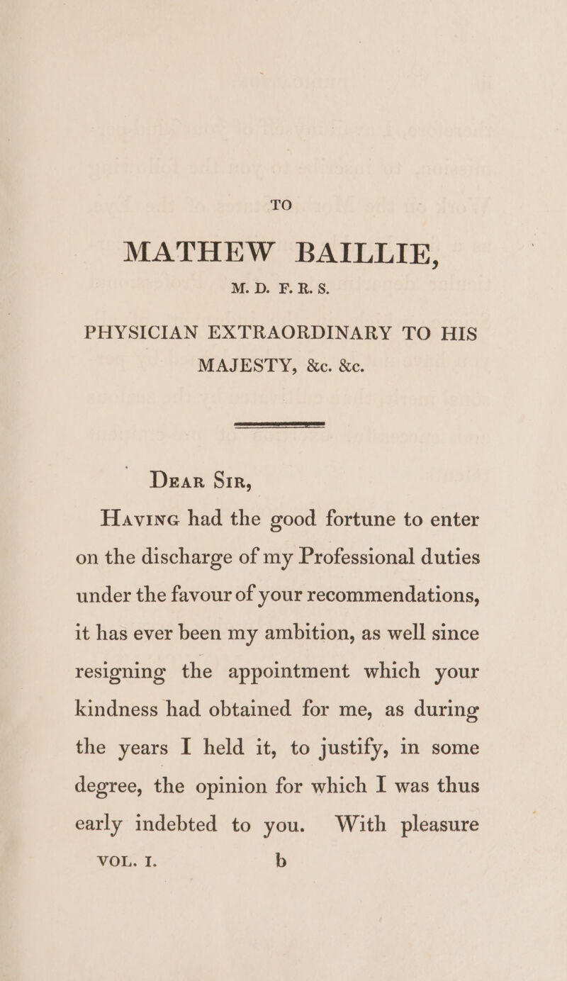TO MATHEW BAILLIE, M. D. F. RB. S. PHYSICIAN EXTRAORDINARY TO HIS MAJESTY, &amp;c. &amp;c. Dear Sir, Havine had the good fortune to enter on the discharge of my Professional duties under the favour of your recommendations, it has ever been my ambition, as well since resigning the appointment which your kindness had obtained for me, as during the years I held it, to justify, in some degree, the opinion for which I was thus early indebted to you. With pleasure