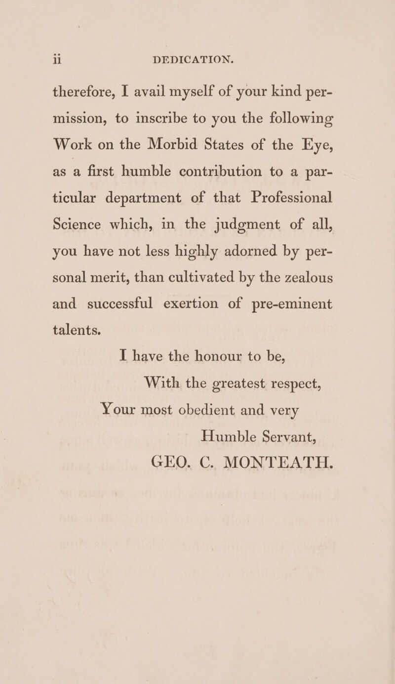 therefore, I avail myself of your kind per- mission, to inscribe to you the following Work on the Morbid States of the Eye, as a first humble contribution to a par- ticular department of that Professional Science which, in the judgment of all, you have not less highly adorned by per- sonal merit, than cultivated by the zealous and successful exertion of pre-eminent talents. I have the honour to be, With the greatest respect, Your most obedient and very Humble Servant, GEO. C. MONTEATH.