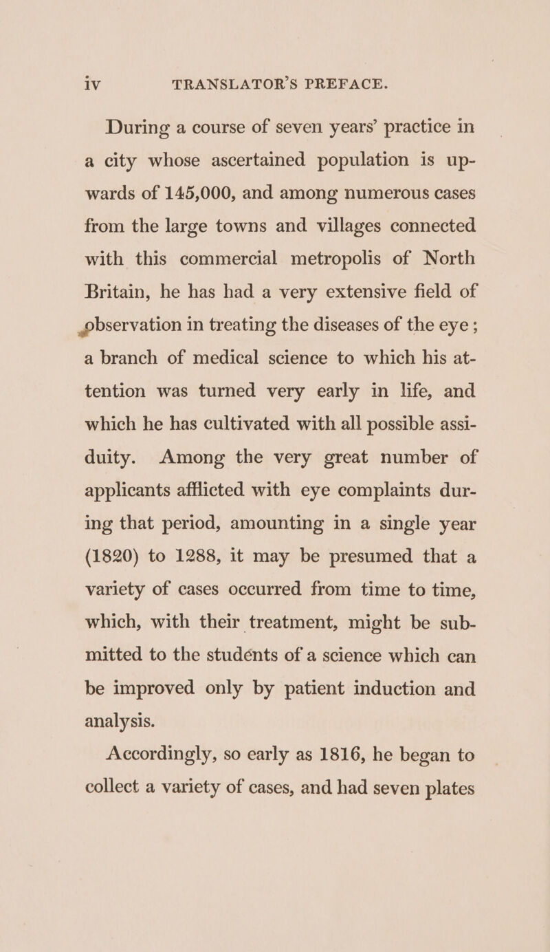 During a course of seven years’ practice in a city whose ascertained population is up- wards of 145,000, and among numerous cases from the large towns and villages connected with this commercial metropolis of North Britain, he has had a very extensive field of pbservation in treating the diseases of the eye ; a branch of medical science to which his at- tention was turned very early in life, and which he has cultivated with all possible assi- duity. Among the very great number of applicants afflicted with eye complaints dur- ing that period, amounting in a single year (1820) to 1288, it may be presumed that a variety of cases occurred from time to time, which, with their treatment, might be sub- mitted to the studénts of a science which can be improved only by patient induction and analysis. Accordingly, so early as 1816, he began to collect a variety of cases, and had seven plates