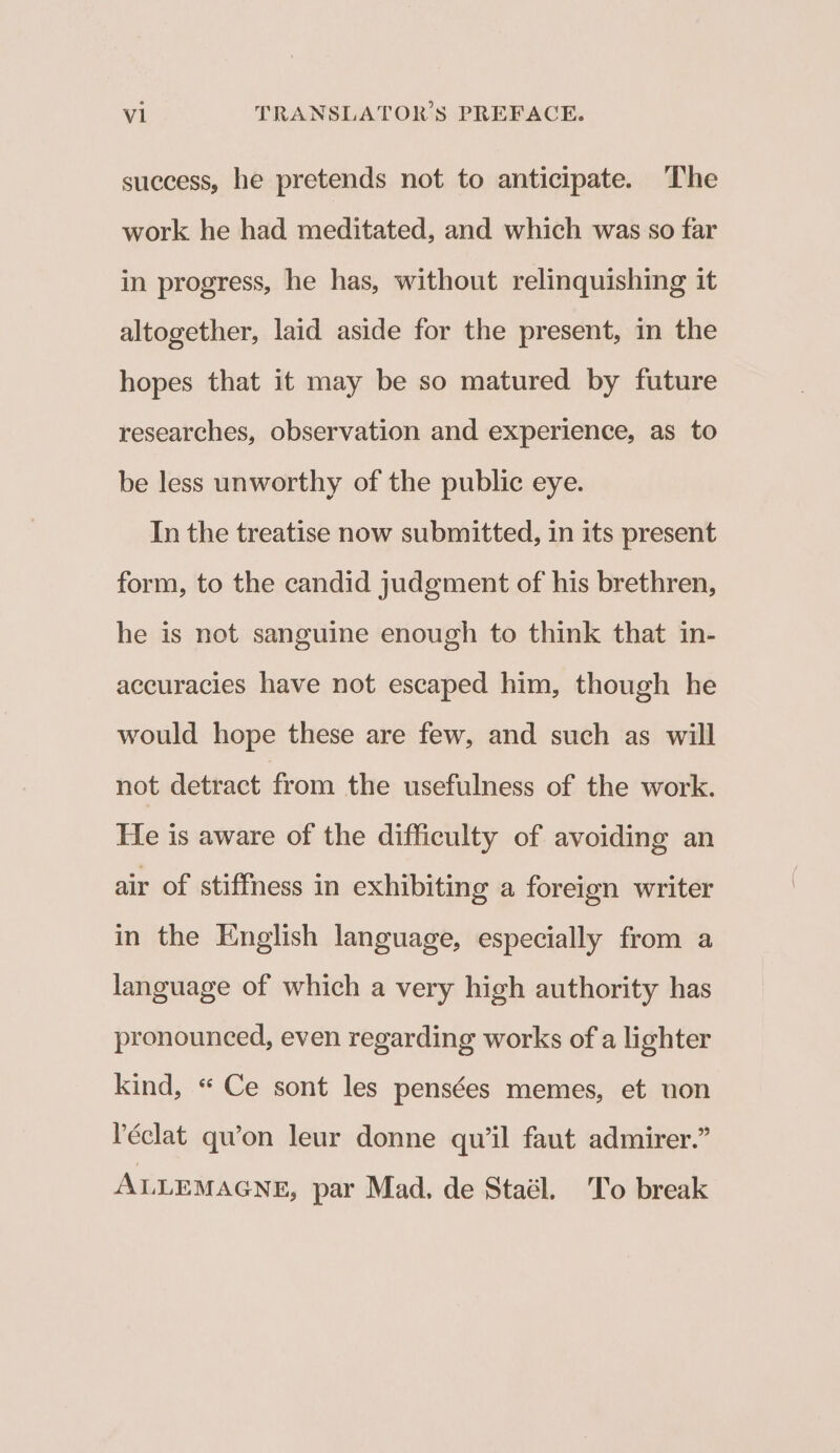 success, he pretends not to anticipate. The work he had meditated, and which was so far in progress, he has, without relinquishing it altogether, laid aside for the present, in the hopes that it may be so matured by future researches, observation and experience, as to be less unworthy of the public eye. In the treatise now submitted, in its present form, to the candid judgment of his brethren, he is not sanguine enough to think that in- accuracies have not escaped him, though he would hope these are few, and such as will not detract from the usefulness of the work. He is aware of the difficulty of avoiding an air of stiffness in exhibiting a foreign writer in the English language, especially from a language of which a very high authority has pronounced, even regarding works of a lighter kind, « Ce sont les pensées memes, et non Péclat qu’on leur donne quwil faut admirer.” ALLEMAGNE, par Mad, de Staél. To break