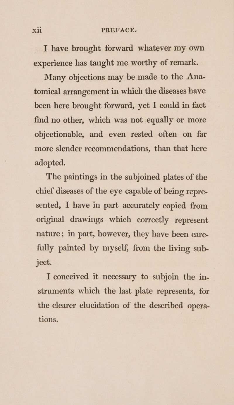 I have brought forward whatever my own experience has taught me worthy of remark. Many objections may be made to the Ana- tomical arrangement in which the diseases have been here brought forward, yet I could in fact. find no other, which was not equally or more objectionable, and even rested often on far more slender recommendations, than that here adopted. The paintings in the subjoined plates of the chief diseases of the eye capable of being repre- sented, I have in part accurately copied from original drawings which correctly represent nature; in part, however, they have been care- fully painted by myself, from the living sub- ject. I conceived it necessary to subjoin the in- struments which the last plate represents, for the clearer elucidation of the described opera- tions.