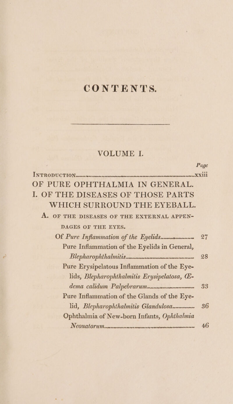 CONTENTS. VOLUME I. OF PURE OPHTHALMIA IN GENERAL. I. OF THE DISEASES OF THOSE PARTS A. OF THE DISEASES OF THE EXTERNAL APPEN- DAGES OF THE EYES. Of Pure Inflammation of the Eyelid Serrcercecnsececceece Pure Inflammation of the Eyelids in General, Blephearopheth aliittts 2 tices tapudisidiscativberstecconieos Pure Erysipelatous Inflammation of the Eye- lids, Blepharophthalmitis Erystpelatosa, CE- dema calidum Palpebrarumesserecececrsececercorcesece Pure Inflammation of the Glands of the Eye- lid, Blepharophthalmitis Glandulosa Ophthalmia of New-born Infants, Ophthalmia Neonatorum wreecee DOLE LODD DODD PLDCPPDS OO LOOP 27 28 33 36 46
