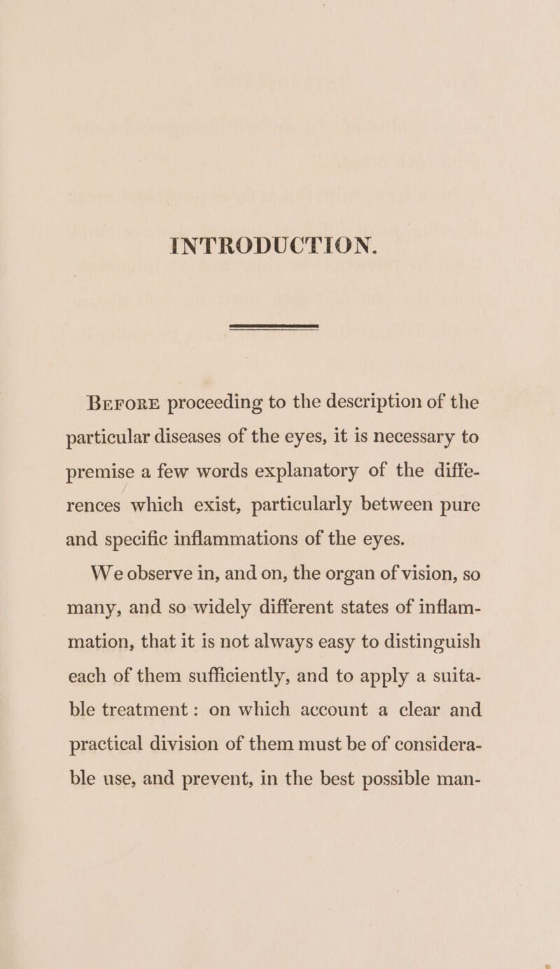 INTRODUCTION. BeEFrorE proceeding to the description of the particular diseases of the eyes, it is necessary to premise a few words explanatory of the diffe- rences which exist, particularly between pure and specific inflammations of the eyes. We observe in, and on, the organ of vision, so many, and so widely different states of inflam- mation, that it is not always easy to distinguish each of them sufficiently, and to apply a suita- ble treatment: on which account a clear and practical division of them must be of considera- ble use, and prevent, in the best possible man-