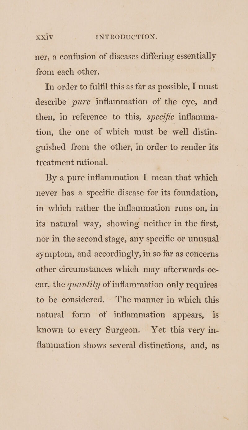 ner, a confusion of diseases differing essentially from each other. In order to fulfil this as far as possible, I must describe pure inflammation of the eye, and then, in reference to this, specific inflamma- tion, the one of which must be well distin- guished from the other, in order to render its treatment rational. By a pure inflammation I mean that which never has a specific disease for its foundation, in which rather the inflammation runs on, in its natural way, showing neither in the first, nor in the second stage, any specific or unusual symptom, and accordingly, in so far as concerns other circumstances which may afterwards oc- cur, the quantity of inflammation only requires to be considered. The manner in which this natural form of inflammation appears, is known to every Surgeon. Yet this very in- flammation shows several distinctions, and, as