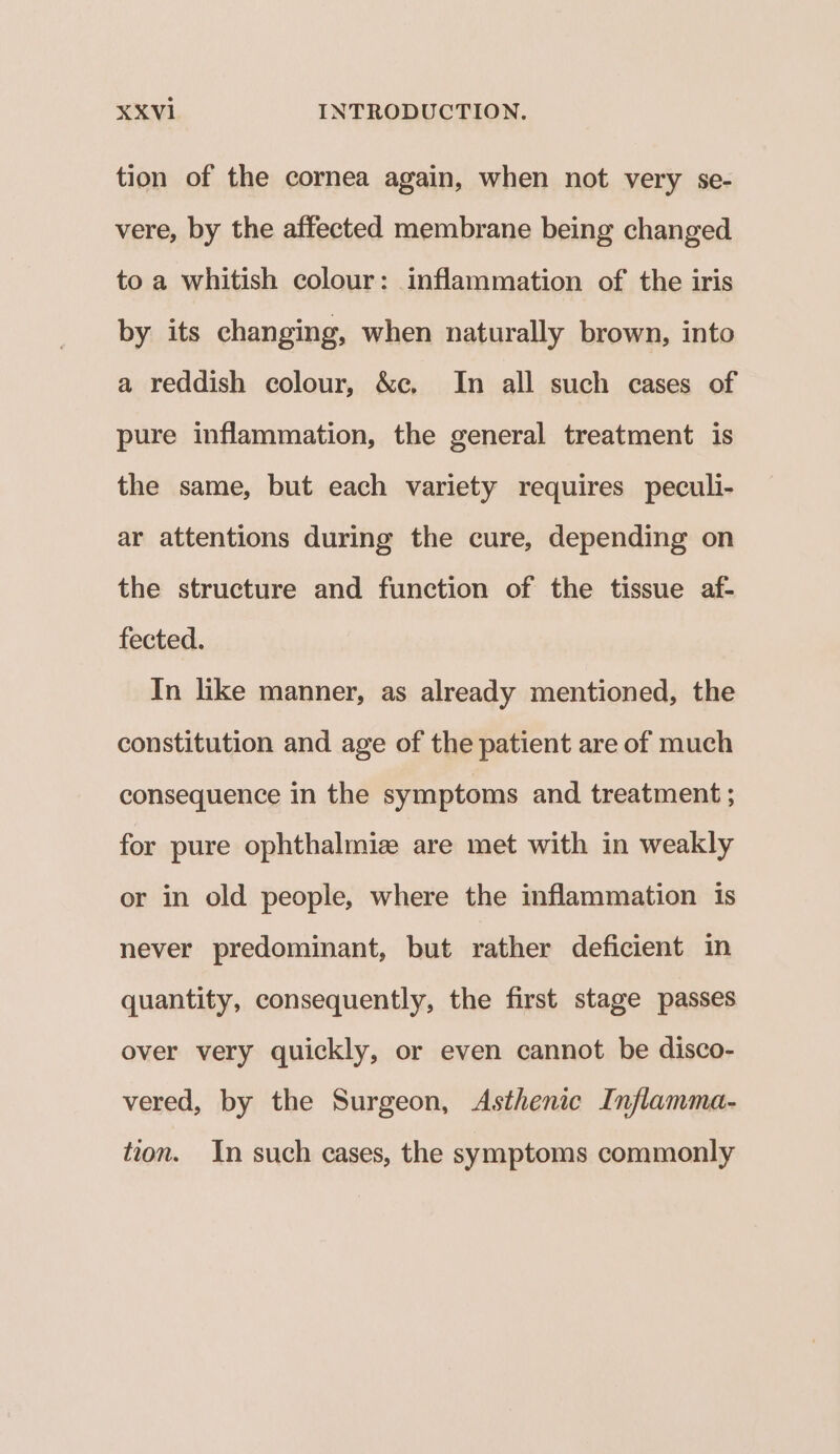 tion of the cornea again, when not very se- vere, by the affected membrane being changed to a whitish colour: inflammation of the iris by its changing, when naturally brown, into a reddish colour, &c, In all such cases of pure inflammation, the general treatment is the same, but each variety requires peculi- ar attentions during the cure, depending on the structure and function of the tissue af- fected. In like manner, as already mentioned, the constitution and age of the patient are of much consequence in the symptoms and treatment ; for pure ophthalmiz are met with in weakly or in old people, where the inflammation 1s never predominant, but rather deficient in quantity, consequently, the first stage passes over very quickly, or even cannot be disco- vered, by the Surgeon, <Asthenic Inflamma- tion. In such cases, the symptoms commonly