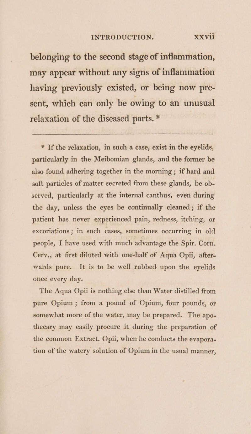belonging to the second stage of inflammation, may appear without any signs of inflammation having previously existed, or being now pre- sent, which can only be owing to an unusual relaxation of the diseased parts. * * If the relaxation, in such a case, exist in the eyelids, particularly in the Meibomian glands, and the former be also found adhering together in the morning ; if hard and soft particles of matter secreted from these glands, be ob- served, particularly at the internal canthus, even during the day, unless the eyes be continually cleaned ; if the patient has never experienced pain, redness, itching, or excoriations ; in such cases, sometimes occurring in old people, I have used with much advantage the Spir. Corn. Cerv., at first diluted with one-half of Aqua Opii, after- wards pure. It is to be well rubbed upon the eyelids once every day. The Aqua Opii is nothing else than Water distilled from pure Opium ; from a pound of Opium, four pounds, or somewhat more of the water, may be prepared. The apo- thecary may easily procure it during the preparation of the common Extract. Opii, when he conducts the evapora- tion of the watery solution of Opium in the usual manner,