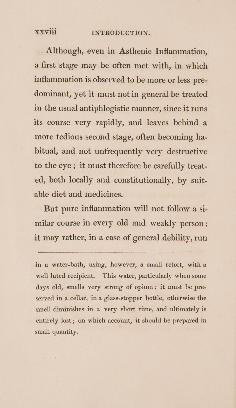 Although, even in Asthenic Inflammation, a first stage may be often met with, in which inflammation is observed to be more or less pre- dominant, yet it must not in general be treated in the usual antiphlogistic manner, since it runs its course very rapidly, and leaves behind a more tedious second stage, often becoming ha- bitual, and not unfrequently very destructive to the eye ; it must therefore be carefully treat- ed, both locally and constitutionally, by suit- able diet and medicines. But pure inflammation will not follow a si- milar course in every old and weakly person; it may rather, in a case of general debility, run in a water-bath, using, however, a small retort, with a well luted recipient. This water, particularly when some days old, smells very strong of opium ; it must be pre- served in a cellar, ina glass-stopper bottle, otherwise the smell diminishes in a very short time, and ultimately is entirely lost; on which account, it should be prepared in small quantity.