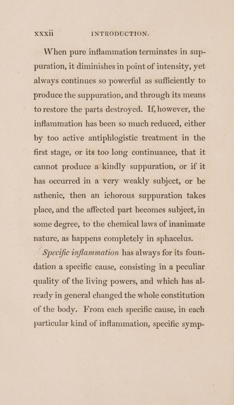 When pure inflammation terminates in sup- puration, it diminishes in point of intensity, yet always continues so powerful as sufficiently to produce the suppuration, and through its means to restore the parts destroyed. If, however, the inflammation has been so much reduced, either by too active antiphlogistic treatment in the first stage, or its too long continuance, that it cannot produce a'kindly suppuration, or if it has occurred in a very weakly subject, or be asthenic, then an ichorous suppuration takes place, and the affected part becomes subject, in some degree, to the chemical laws of inanimate nature, as happens completely in sphacelus. “Specific inflammation has always for its foun- dation a specific cause, consisting in a peculiar quality of the living powers, and which has al- ready in general changed the whole constitution of the body. From each specific cause, in each particular kind of inflammation, specific symp-