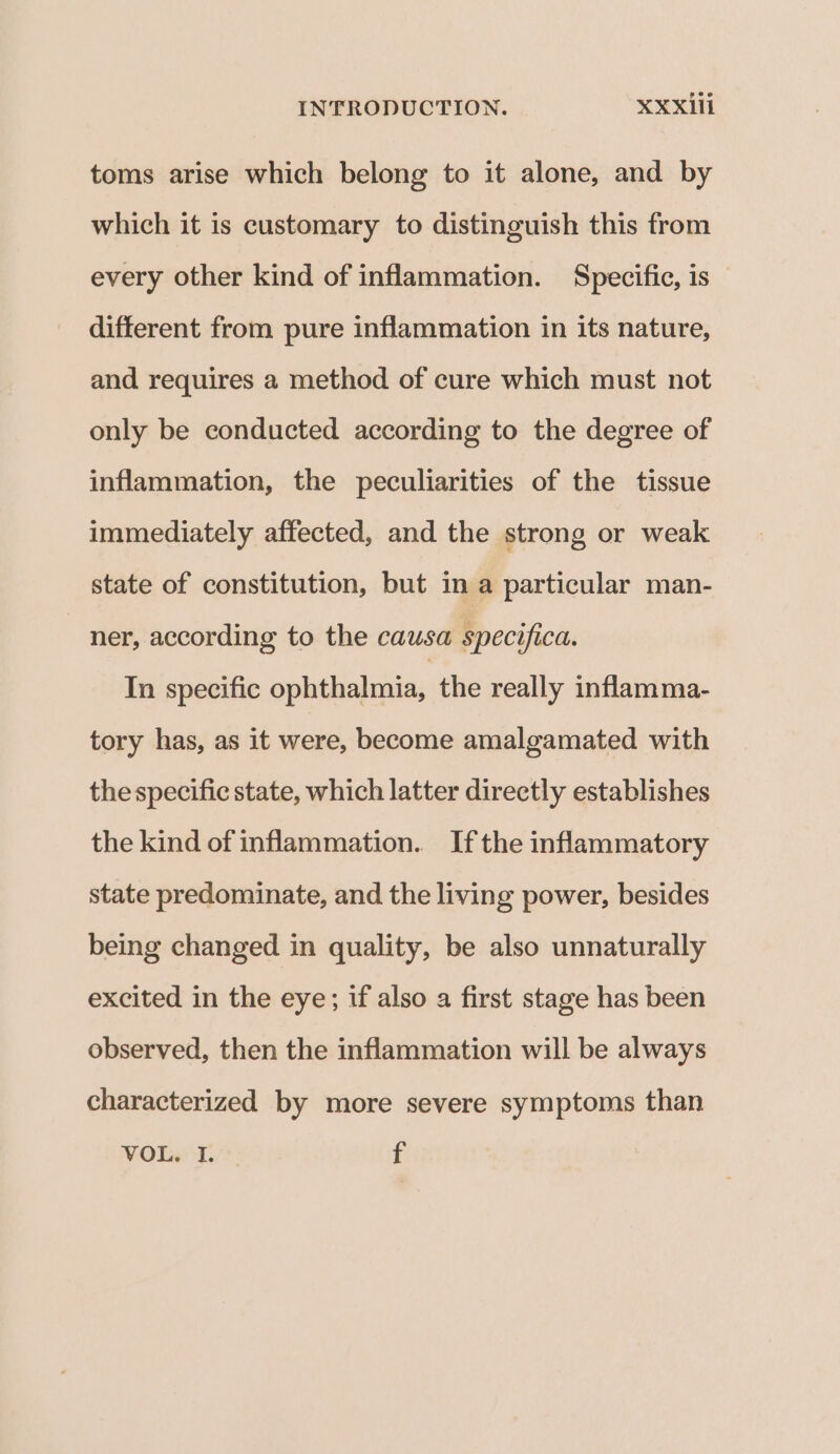 toms arise which belong to it alone, and by which it is customary to distinguish this from every other kind of inflammation. Specific, is different from pure inflammation in its nature, and requires a method of cure which must not only be conducted according to the degree of inflammation, the peculiarities of the tissue immediately affected, and the strong or weak state of constitution, but in a particular man- ner, according to the causa specifica. In specific ophthalmia, the really inflamma- tory has, as it were, become amalgamated with the specific state, which latter directly establishes the kind of inflammation. Ifthe inflammatory state predominate, and the living power, besides being changed in quality, be also unnaturally excited in the eye; if also a first stage has been observed, then the inflammation will be always characterized by more severe symptoms than VOLT. f