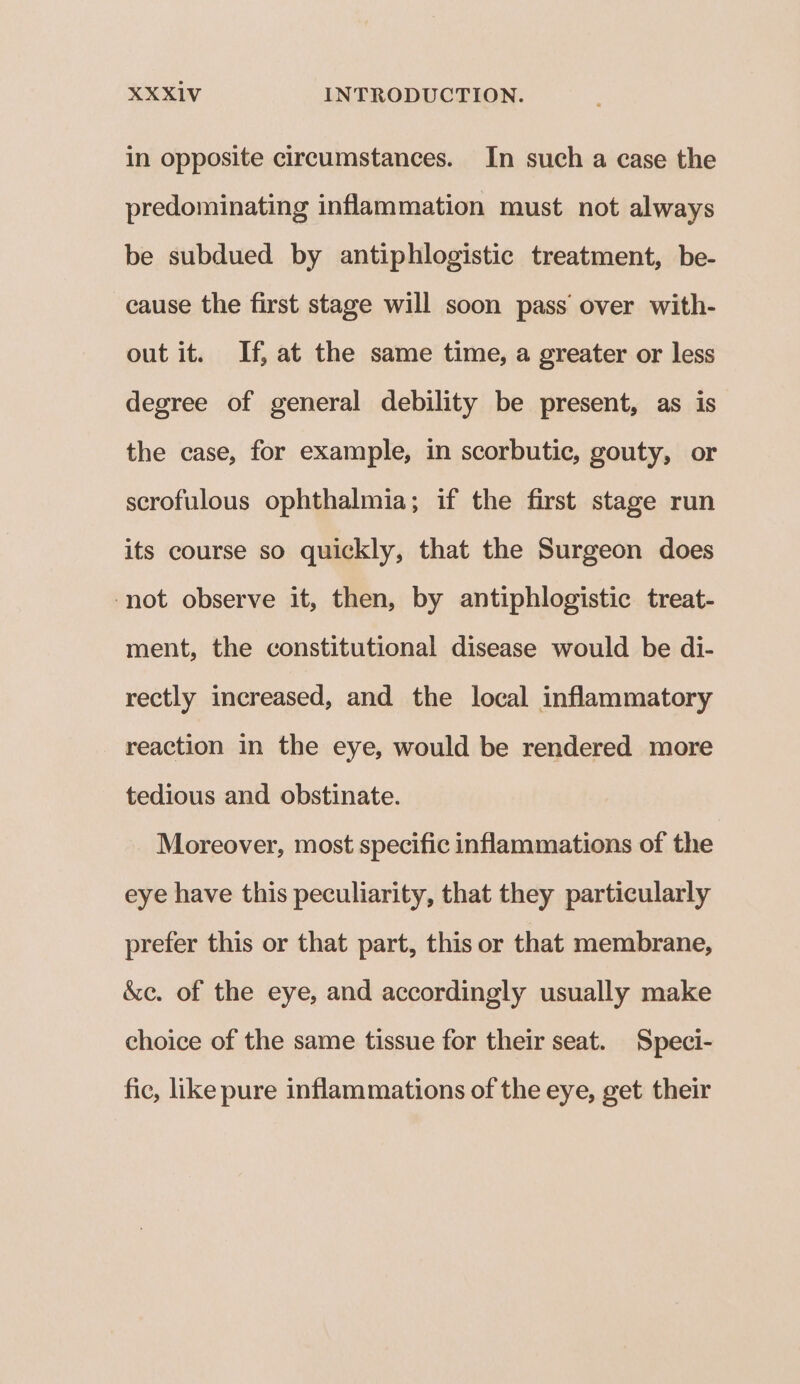 in opposite circumstances. In such a case the predominating inflammation must not always be subdued by antiphlogistic treatment, be- cause the first stage will soon pass over with- out it. If, at the same time, a greater or less degree of general debility be present, as is the case, for example, in scorbutic, gouty, or scrofulous ophthalmia; if the first stage run its course so quickly, that the Surgeon does ‘not observe it, then, by antiphlogistic treat- ment, the constitutional disease would be di- rectly increased, and the local inflammatory reaction in the eye, would be rendered more tedious and obstinate. Moreover, most specific inflammations of the eye have this peculiarity, that they particularly prefer this or that part, this or that membrane, &amp;c. of the eye, and accordingly usually make choice of the same tissue for their seat. Speci- fic, like pure inflammations of the eye, get their