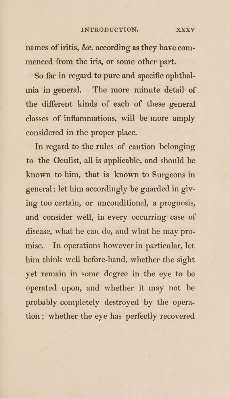 names of iritis, &amp;c. according as they have com- menced from the iris, or some other part. So far in regard to pure and specific ophthal- mia in general. The more minute detail of the different kinds of each of these general classes of inflammations, will be more amply considered in the proper place. | In regard to the rules of caution belonging to the Oculist, all is applicable, and should be known to him, that is known to Surgeons in general; let him accordingly be guarded in giv- ing too certain, or unconditional, a prognosis, and consider well, in every occurring case of disease, what he can do, and what he may pro- mise. In operations however in particular, let him think well before-hand, whether the sight yet remain in some degree in the eye to be operated upon, and whether it may not be probably completely destroyed by the opera- tion; whether the eye has perfectly recovered