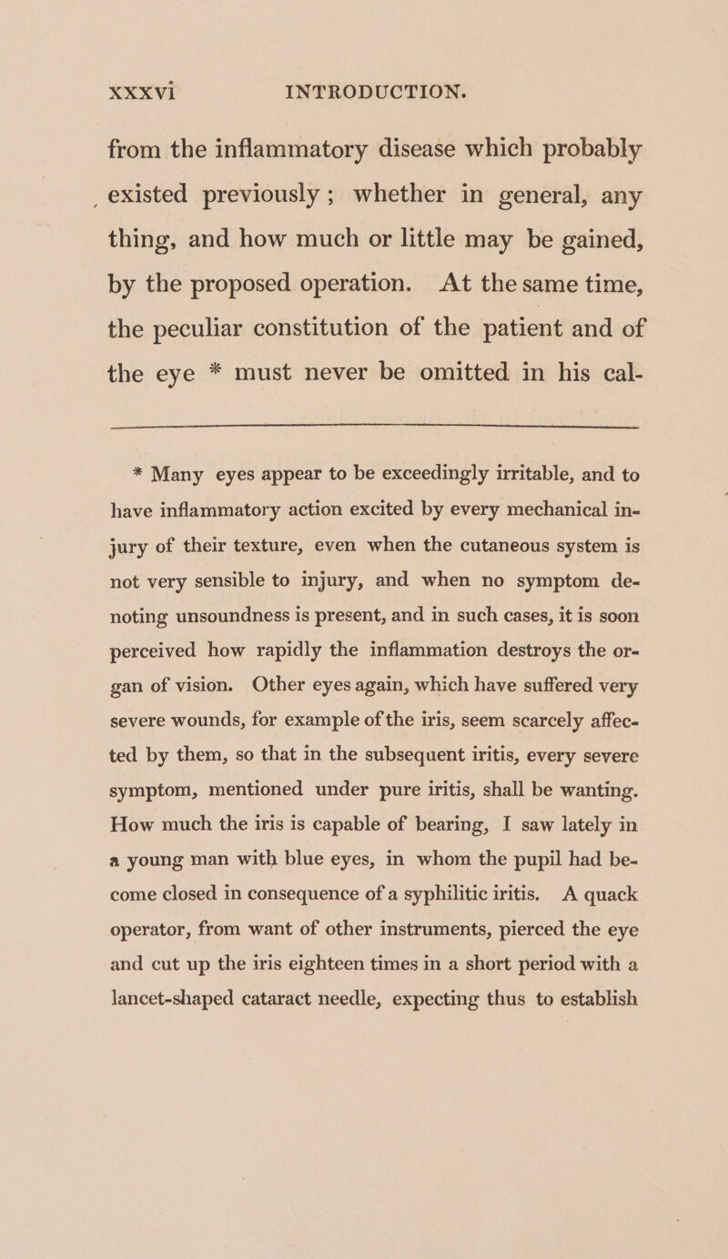 from the inflammatory disease which probably _ existed previously ; whether in general, any thing, and how much or little may be gained, by the proposed operation. At the same time, the peculiar constitution of the patient and of the eye * must never be omitted in his cal- * Many eyes appear to be exceedingly irritable, and to have inflammatory action excited by every mechanical in- jury of their texture, even when the cutaneous system is not very sensible to injury, and when no symptom de- noting unsoundness is present, and in such cases, it is soon perceived how rapidly the inflammation destroys the or- gan of vision. Other eyes again, which have suffered very severe wounds, for example of the iris, seem scarcely affec- ted by them, so that in the subsequent iritis, every severe symptom, mentioned under pure iritis, shall be wanting. How much the iris is capable of bearing, I saw lately in a young man with blue eyes, in whom the pupil had be- come closed in consequence of a syphilitic iritis. A quack operator, from want of other instruments, pierced the eye and cut up the iris eighteen times in a short period with a lancet-shaped cataract needle, expecting thus to establish