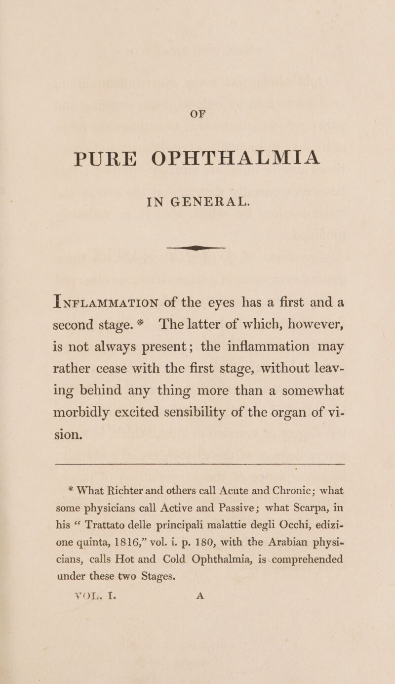 OF PURE OPHTHALMIA IN GENERAL. INFLAMMATION of the eyes has a first and a second stage.* The latter of which, however, is not always present; the inflammation may rather cease with the first stage, without leav- ing behind any thing more than a somewhat morbidly excited sensibility of the organ of vi- sion. * What Richter and others call Acute and Chronic; what some physicians call Active and Passive; what Scarpa, in his “ Trattato delle principali malattie degli Occhi, edizi- one quinta, 1816,” vol. i. p. 180, with the Arabian physi- cians, calls Hot and Cold Ophthalmia, is.comprehended under these two Stages.