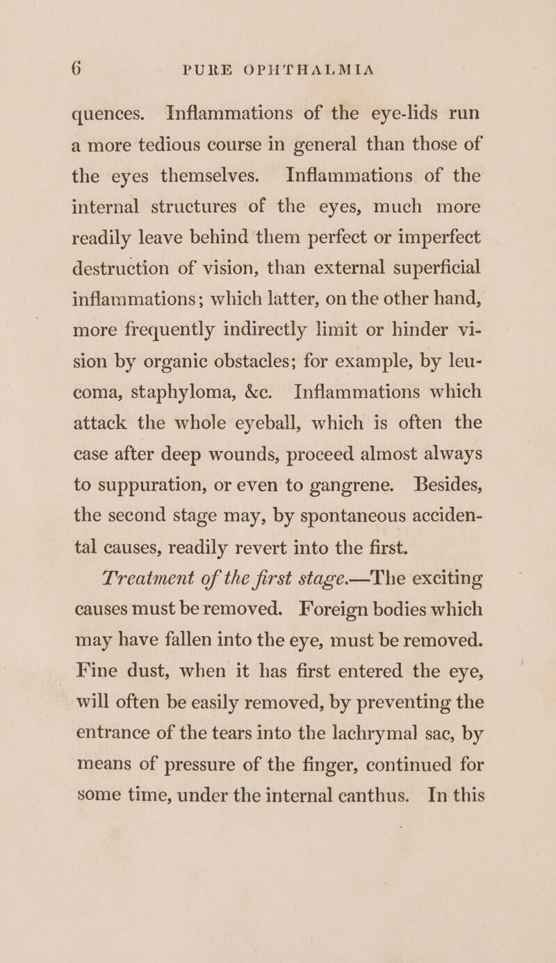 quences. Inflammations of the eye-lids run a more tedious course in general than those of the eyes themselves. Inflammations of the internal structures of the eyes, much more readily leave behind them perfect or imperfect destruction of vision, than external superficial inflammations; which latter, on the other hand, more frequently indirectly limit or hinder vi- sion by organic obstacles; for example, by leu- coma, staphyloma, &amp;c. Inflammations which attack the whole eyeball, which is often the case after deep wounds, proceed almost always to suppuration, or even to gangrene. Besides, the second stage may, by spontaneous acciden- tal causes, readily revert into the first. Treatment of the first stage.—The exciting causes must beremoved. Foreign bodies which may have fallen into the eye, must be removed. Fine dust, when it has first entered the eye, will often be easily removed, by preventing the entrance of the tears into the lachrymal sac, by means of pressure of the finger, continued for some time, under the internal canthus. In this