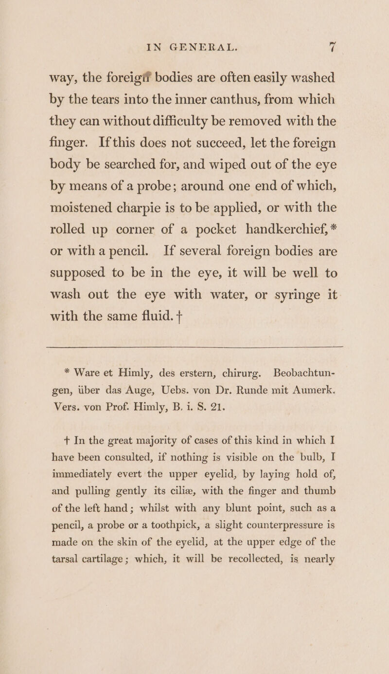 way, the foreigif bodies are often easily washed by the tears into the inner canthus, from which they can without difficulty be removed with the finger. Ifthis does not succeed, let the foreign body be searched for, and wiped out of the eye by means of a probe; around one end of which, moistened charpie is to be applied, or with the rolled up corner of a pocket handkerchief, * or witha pencil. If several foreign bodies are supposed to be in the eye, it will be well to wash out the eye with water, or syringe it. with the same fluid. + | * Ware et Himly, des erstern, chirurg. Beobachtun- gen, ber das Auge, Uebs. von Dr. Runde mit Aumerk. Vers. von Prof. Himly, B. i. S. 21. + In the great majority of cases of this kind in which I have been consulted, if nothing is visible on the bulb, I immediately evert the upper eyelid, by laying hold of, and pulling gently its cilia, with the finger and thumb of the left hand; whilst with any blunt point, such as a pencil, a probe or a toothpick, a slight counterpressure is made on the skin of the eyelid, at the upper edge of the tarsal cartilage; which, it will be recollected, is nearly