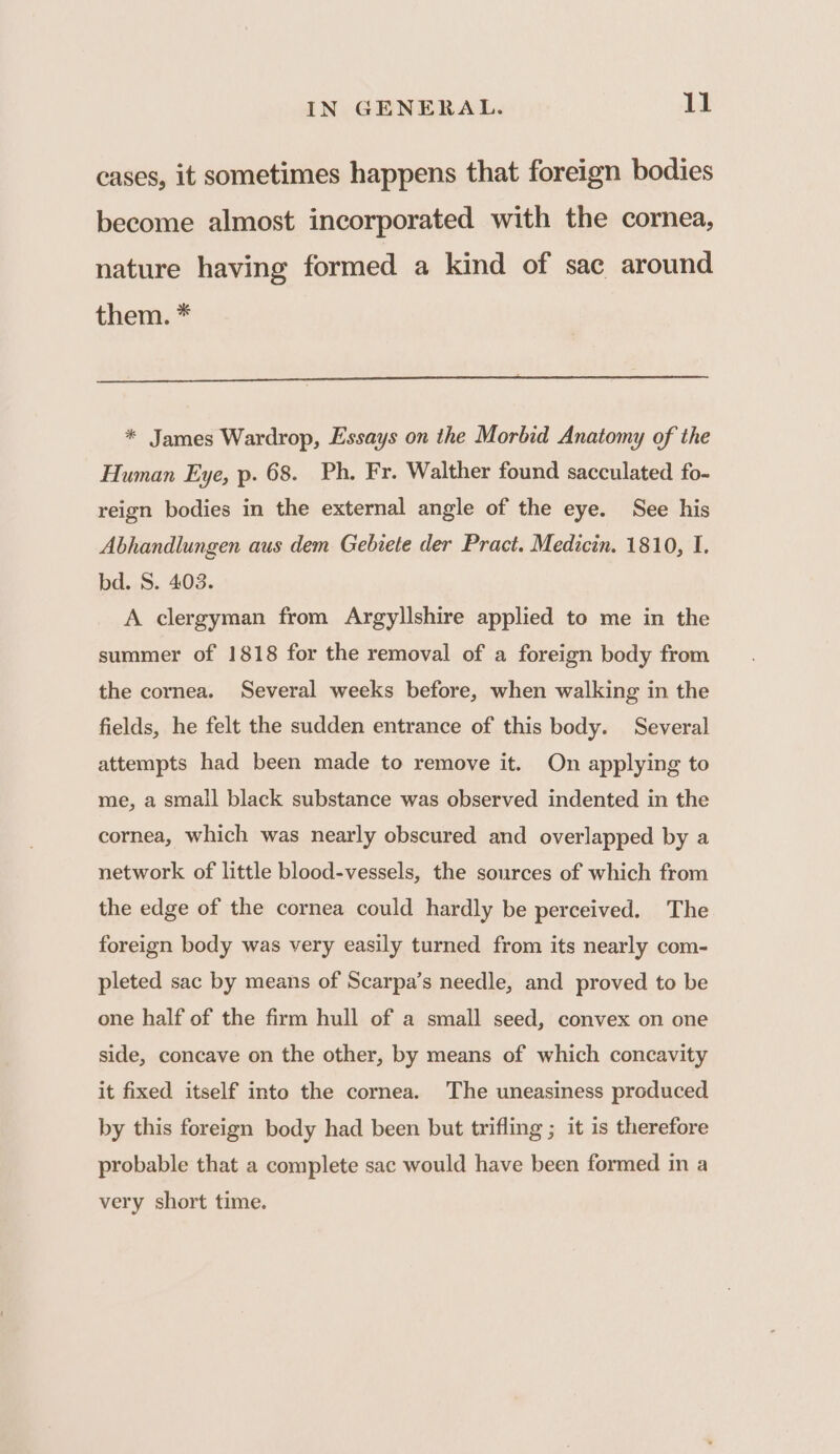 cases, it sometimes happens that foreign bodies become almost incorporated with the cornea, nature having formed a kind of sac around them. * * James Wardrop, Essays on the Morbid Anatomy of the Human Eye, p. 68. Ph. Fr. Walther found sacculated fo- reign bodies in the external angle of the eye. See his Abhandlungen aus dem Gebiete der Pract. Medicin. 1810, I. bd. S. 403. A clergyman from Argyllshire applied to me in the summer of 1818 for the removal of a foreign body from the cornea. Several weeks before, when walking in the fields, he felt the sudden entrance of this body. Several attempts had been made to remove it. On applying to me, a small black substance was observed indented in the cornea, which was nearly obscured and overlapped by a network of little blood-vessels, the sources of which from the edge of the cornea could hardly be perceived. The foreign body was very easily turned from its nearly com- pleted sac by means of Scarpa’s needle, and proved to be one half of the firm hull of a small seed, convex on one side, concave on the other, by means of which concavity it fixed itself into the cornea. The uneasiness produced by this foreign body had been but trifling ; it is therefore probable that a complete sac would have been formed in a very short time.