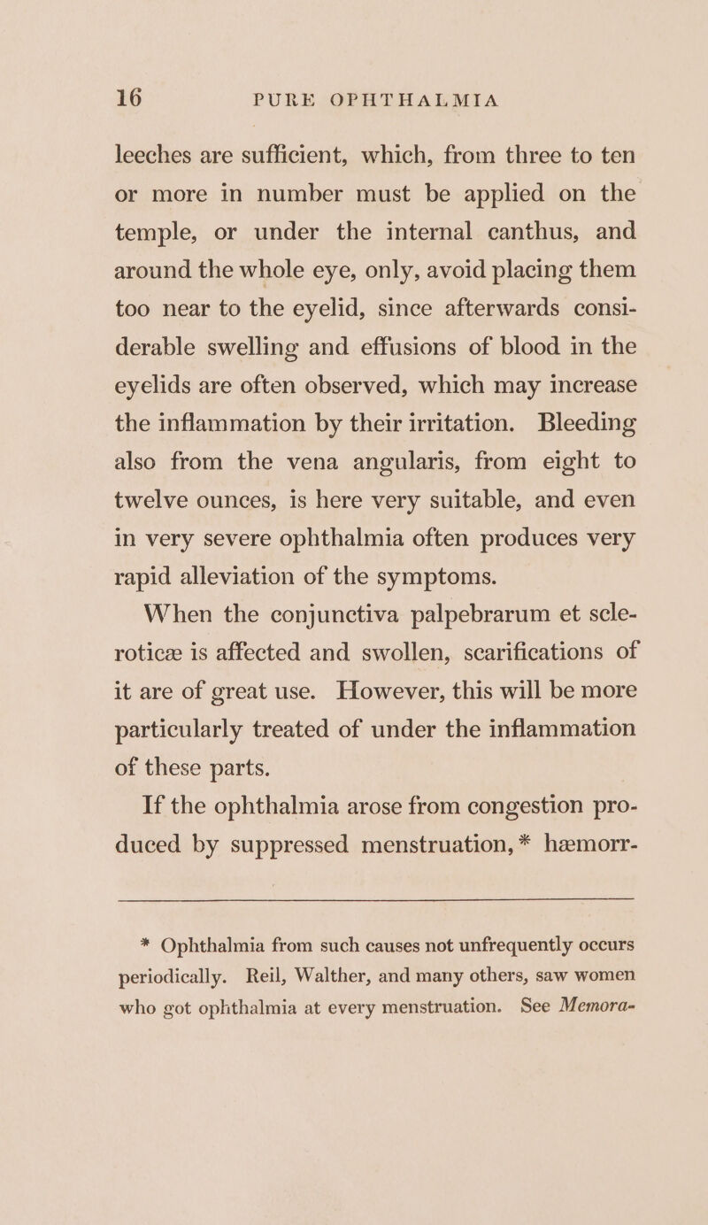 leeches are sufficient, which, from three to ten or more in number must be applied on the temple, or under the internal canthus, and around the whole eye, only, avoid placing them too near to the eyelid, since afterwards consi- derable swelling and effusions of blood in the eyelids are often observed, which may increase the inflammation by their irritation. Bleeding also from the vena angularis, from eight to twelve ounces, is here very suitable, and even in very severe ophthalmia often produces very rapid alleviation of the symptoms. When the conjunctiva palpebrarum et scle- roticz is affected and swollen, scarifications of it are of great use. However, this will be more particularly treated of under the inflammation of these parts. If the ophthalmia arose from congestion pro- duced by suppressed menstruation, * haemorr- * Ophthalmia from such causes not unfrequently occurs periodically. Reil, Walther, and many others, saw women who got ophthalmia at every menstruation. See Memora-