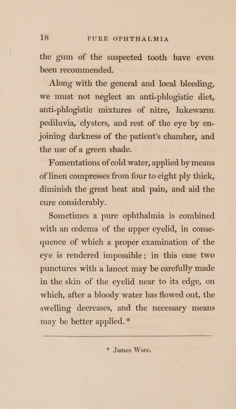 the gum of the suspected tooth have even been recommended. Along with the general and local bleeding, we must not neglect an anti-phlogistic diet, anti-phlogistic mixtures of nitre, lukewarm pediluvia, clysters, and rest of the eye by en- joining darkness of the patient’s chamber, and the use of a green shade. Fomentations of cold water, applied by means of linen compresses from four to eight ply thick, diminish the great heat and pain, and aid the cure considerably. Sometimes a pure ophthalmia is combined with an oedema of the upper eyelid, in conse- quence of which a proper examination of the eye is rendered impossible; in this case two punctures with a lancet may be carefully made in the skin of the eyelid near to its edge, on which, after a bloody water has flowed out, the swelling decreases, and the necessary means may be better applied. * * James Ware.