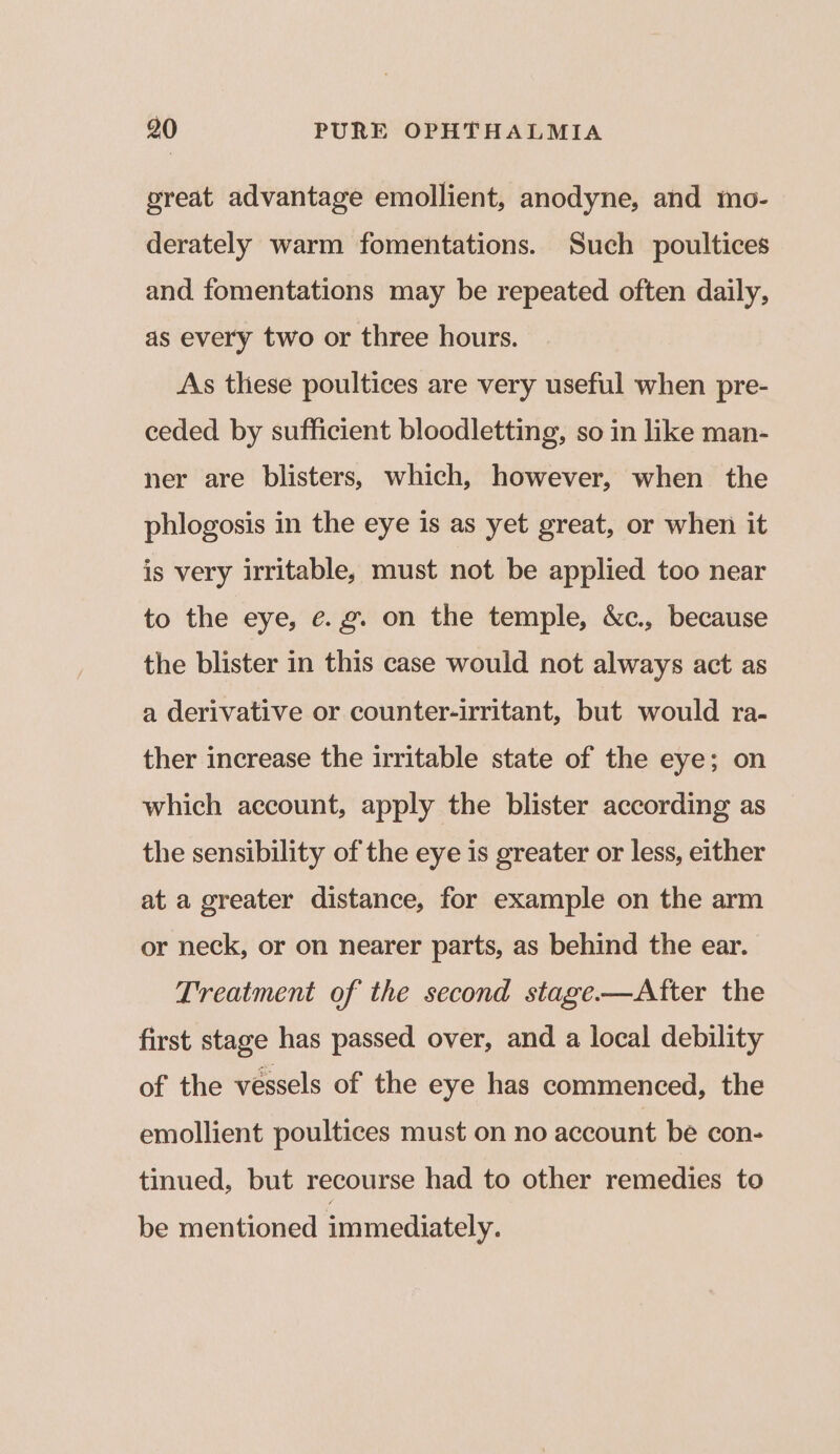 great advantage emollient, anodyne, and mo- derately warm fomentations. Such poultices and fomentations may be repeated often daily, as every two or three hours. As these poultices are very useful when pre- ceded by sufficient bloodletting, so in like man- ner are blisters, which, however, when the phlogosis in the eye is as yet great, or when it is very irritable, must not be applied too near to the eye, e.g. on the temple, &c., because the blister in this case would not always act as a derivative or counter-irritant, but would ra- ther increase the irritable state of the eye; on which account, apply the blister according as the sensibility of the eye is greater or less, either at a greater distance, for example on the arm or neck, or on nearer parts, as behind the ear. Treatment of the second stage—Atter the first stage has passed over, and a local debility of the vessels of the eye has commenced, the emollient poultices must on no account be con- tinued, but recourse had to other remedies to be mentioned immediately.