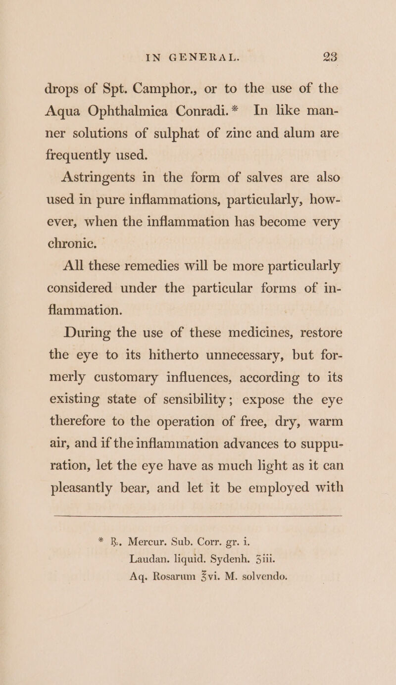drops of Spt. Camphor., or to the use of the Aqua Ophthalmica Conradi.* In like man- ner solutions of sulphat of zinc and alum are frequently used. Astringents in the form of salves are also used in pure inflammations, particularly, how- ever, when the inflammation has become very chronic. — All these remedies will be more particularly considered under the particular forms of in- flammation. During the use of these medicines, restore the eye to its hitherto unnecessary, but for- merly customary influences, according to its existing state of sensibility; expose the eye therefore to the operation of free, dry, warm air, and if the inflammation advances to suppu- ration, let the eye have as much light as it can pleasantly bear, and let it be employed with * B. Mercur. Sub. Corr. gr. 1. Laudan. liquid. Sydenh. 3iii. Aq. Rosarum 3vi. M. solvendo.