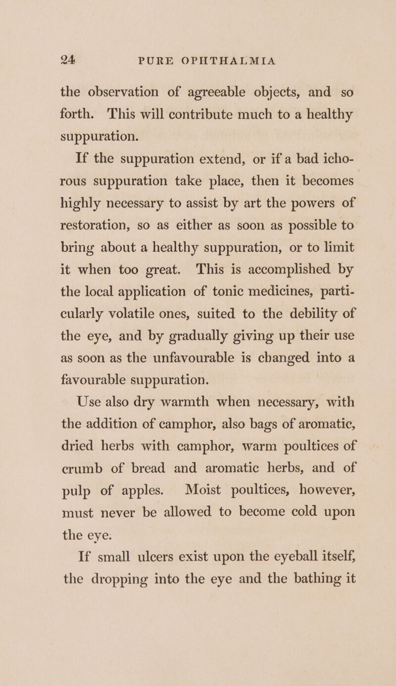 the observation of agreeable objects, and so forth. This will contribute much to a healthy suppuration. If the suppuration extend, or if a bad icho- rous suppuration take place, then it becomes | highly necessary to assist by art the powers of restoration, so as either as soon as possible to bring about a healthy suppuration, or to limit it when too great. This is accomplished by the local application of tonic medicines, parti- cularly volatile ones, suited to the debility of the eye, and by gradually giving up their use as soon as the unfavourable is changed into a favourable suppuration. Use also dry warmth when necessary, with the addition of camphor, also bags of aromatic, dried herbs with camphor, warm poultices of crumb of bread and aromatic herbs, and of pulp of apples. Moist poultices, however, must never be allowed to become cold upon the eye. If small ulcers exist upon the eyeball itself, the dropping into the eye and the bathing it