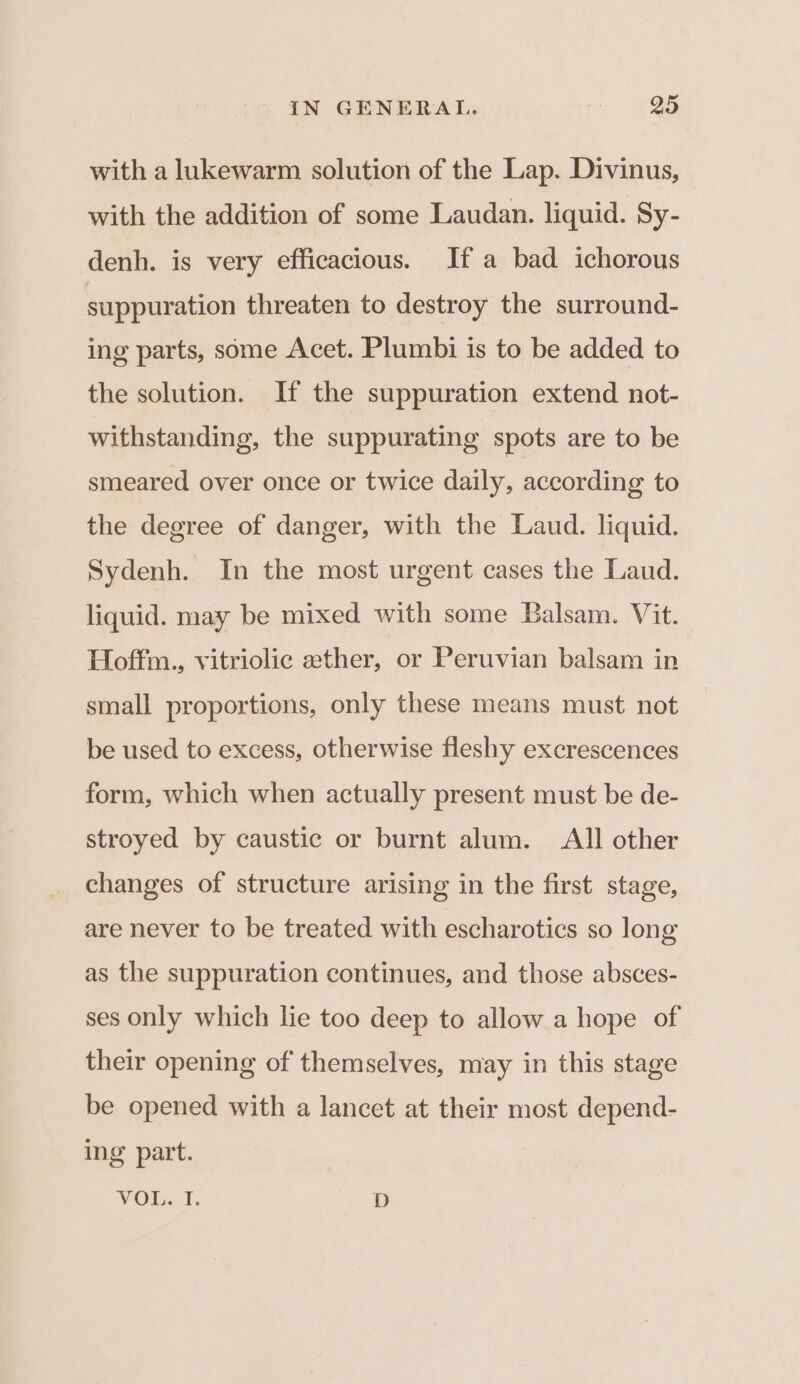 with a lukewarm solution of the Lap. Divinus, with the addition of some Laudan. liquid. Sy- denh. is very efficacious. If a bad ichorous suppuration threaten to destroy the surround- ing parts, some Acet. Plumbi is to be added to the solution. If the suppuration extend not- withstanding, the suppurating spots are to be smeared over once or twice daily, according to the degree of danger, with the Laud. liquid. Sydenh. In the most urgent cases the Laud. liquid. may be mixed with some Balsam. Vit. Hoffm., vitriolic ether, or Peruvian balsam in small proportions, only these means must not be used to excess, otherwise fleshy excrescences form, which when actually present must be de- stroyed by caustic or burnt alum. All other changes of structure arising in the first stage, are never to be treated with escharotics so long as the suppuration continues, and those absces- ses only which lie too deep to allow a hope of their opening of themselves, may in this stage be opened with a lancet at their most depend- ing part. VOL. 1. D