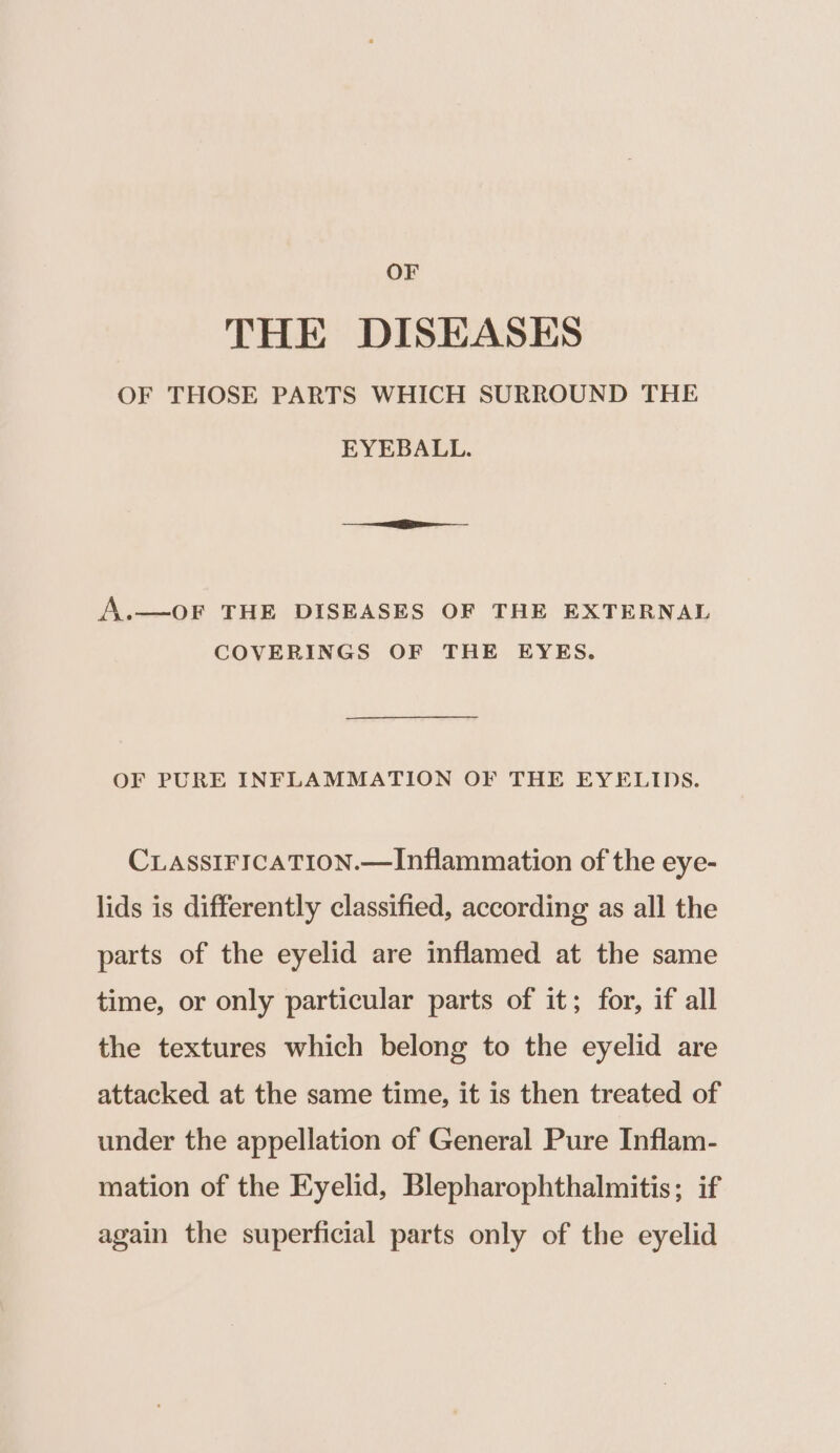 OF THE DISEASES OF THOSE PARTS WHICH SURROUND THE EYEBALL. A.—OF THE DISEASES OF THE EXTERNAL COVERINGS OF THE EYES. OF PURE INFLAMMATION OF THE EYELIDS. CLASSIFICATION.—Inflammation of the eye- lids is differently classified, according as all the parts of the eyelid are inflamed at the same time, or only particular parts of it; for, if all the textures which belong to the eyelid are attacked at the same time, it is then treated of under the appellation of General Pure Inflam- mation of the Eyelid, Blepharophthalmitis; if again the superficial parts only of the eyelid