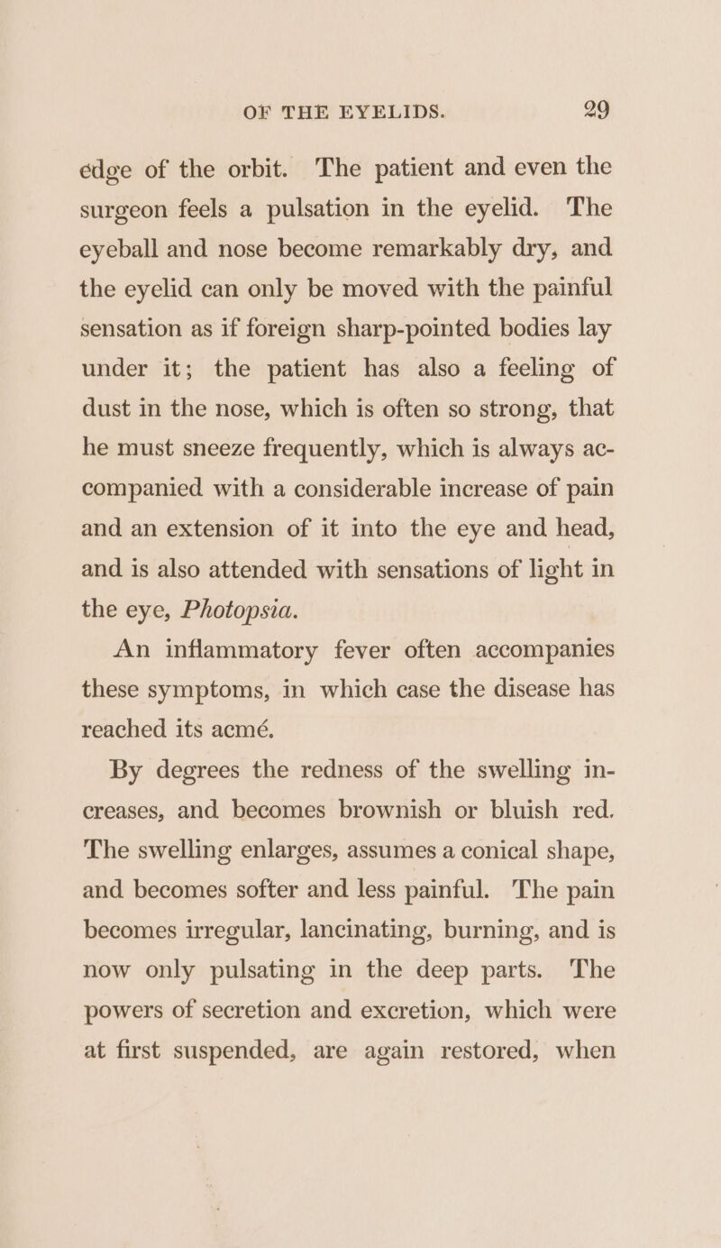 edge of the orbit. The patient and even the surgeon feels a pulsation in the eyelid. The eyeball and nose become remarkably dry, and the eyelid can only be moved with the painful sensation as if foreign sharp-pointed bodies lay under it; the patient has also a feeling of dust in the nose, which is often so strong, that he must sneeze frequently, which is always ac- companied with a considerable increase of pain and an extension of it into the eye and head, and is also attended with sensations of light in the eye, Photopsia. An inflammatory fever often accompanies these symptoms, in which case the disease has reached its acmé. By degrees the redness of the swelling in- creases, and becomes brownish or bluish red. The swelling enlarges, assumes a conical shape, and becomes softer and less painful. The pain becomes irregular, lancinating, burning, and is now only pulsating in the deep parts. The powers of secretion and excretion, which were at first suspended, are again restored, when