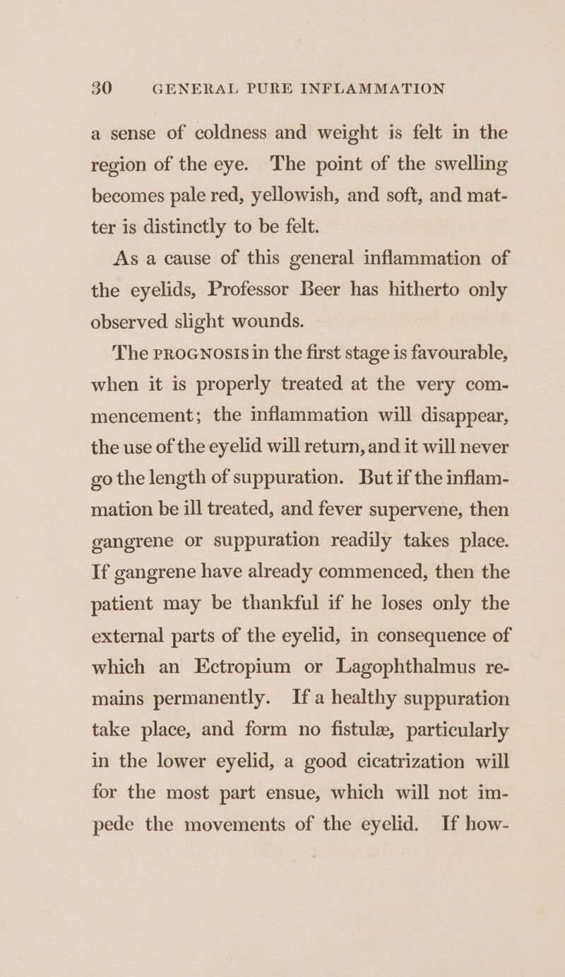 a sense of coldness and weight is felt in the region of the eye. The point of the swelling becomes pale red, yellowish, and soft, and mat- ter is distinctly to be felt. As a cause of this general inflammation of the eyelids, Professor Beer has hitherto only observed slight wounds. — The proGnosis in the first stage is favourable, when it is properly treated at the very com- mencement; the inflammation will disappear, the use of the eyelid will return, and it will never go the length of suppuration. But if the inflam- mation be ill treated, and fever supervene, then gangrene or suppuration readily takes place. If gangrene have already commenced, then the patient may be thankful if he loses only the external parts of the eyelid, in consequence of which an Ectropium or Lagophthalmus re- mains permanently. Ifa healthy suppuration take place, and form no fistule, particularly in the lower eyelid, a good cicatrization will for the most part ensue, which will not im- pede the movements of the eyelid. If how-
