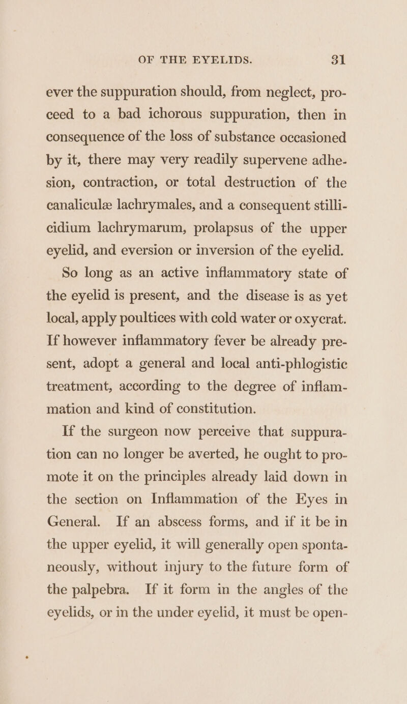 ever the suppuration should, from neglect, pro- ceed to a bad ichorous suppuration, then in consequence of the loss of substance occasioned by it, there may very readily supervene adhe- sion, contraction, or total destruction of the canaliculz lachrymales, and a consequent stilli- cidium lachrymarum, prolapsus of the upper eyelid, and eversion or inversion of the eyelid. So long as an active inflammatory state of the eyelid is present, and the disease is as yet local, apply poultices with cold water or oxycrat. If however inflammatory fever be already pre- sent, adopt a general and local anti-phlogistic treatment, according to the degree of inflam- mation and kind of constitution. If the surgeon now perceive that suppura- tion can no longer be averted, he ought to pro- mote it on the principles already laid down in the section on Inflammation of the Eyes in General. If an abscess forms, and if it be in the upper eyelid, it will generally open sponta- neously, without injury to the future form of the palpebra. If it form in the angles of the eyelids, or in the under eyelid, it must be open-