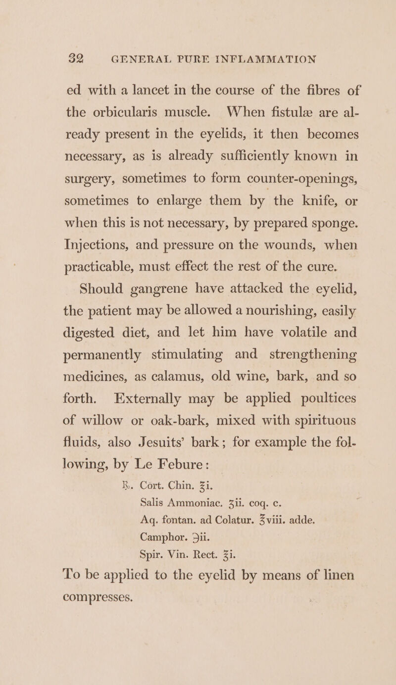 ed with a lancet in the course of the fibres of the orbicularis muscle. When fistule are al- ready present in the eyelids, it then becomes necessary, as is already sufficiently known in surgery, sometimes to form counter-openings, sometimes to enlarge them by the knife, or when this is not necessary, by prepared sponge. Injections, and pressure on the wounds, when practicable, must effect the rest of the cure. Should gangrene have attacked the eyelid, the patient may be allowed a nourishing, easily digested diet, and let him have volatile and permanently stimulating and_ strengthening medicines, as calamus, old wine, bark, and so forth. Externally may be applied poultices of willow or oak-bark, mixed with spirituous fluids, also Jesuits’ bark; for example the fol- lowing, by Le Febure: R,. Cort. Chin. Zi. Salis Ammoniac. 3ii. coq. c. Aq. fontan. ad Colatur. 3 viii. adde. Camphor. dii. Spir. Vin. Rect. 33. To be applied to the eyelid by means of linen compresses.
