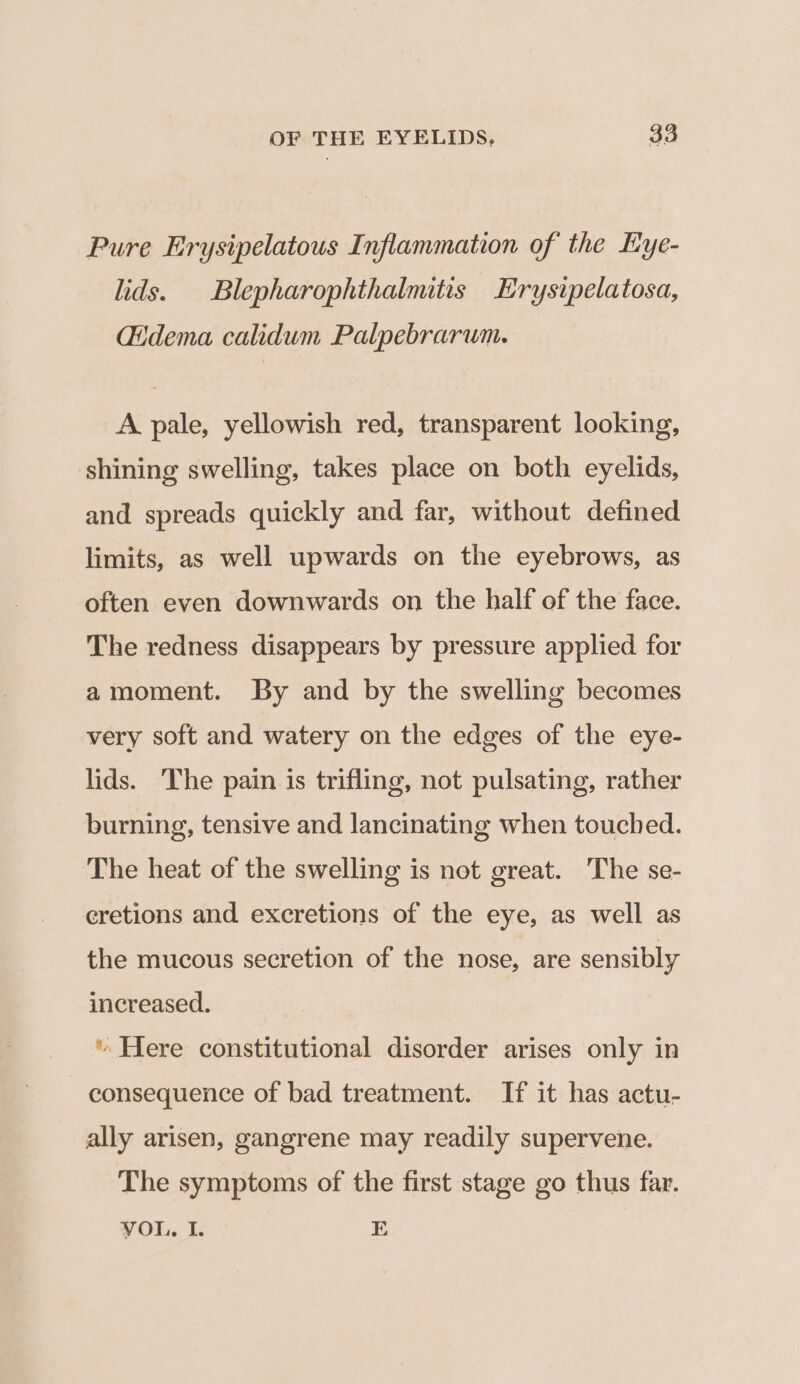 Pure Erysipelatous Inflammation of the Eye- lids. Blepharophthalmitis Erysipelatosa, Gidema calidum Palpebrarum. A pale, yellowish red, transparent looking, shining swelling, takes place on both eyelids, and spreads quickly and far, without defined limits, as well upwards on the eyebrows, as often even downwards on the half of the face. The redness disappears by pressure applied for amoment. By and by the swelling becomes very soft and watery on the edges of the eye- lids. The pain is trifling, not pulsating, rather burning, tensive and lancinating when touched. The heat of the swelling is not great. The se- cretions and excretions of the eye, as well as the mucous secretion of the nose, are sensibly increased. * Here constitutional disorder arises only in consequence of bad treatment. If it has actu- ally arisen, gangrene may readily supervene. The symptoms of the first stage go thus far. VOL, I. E
