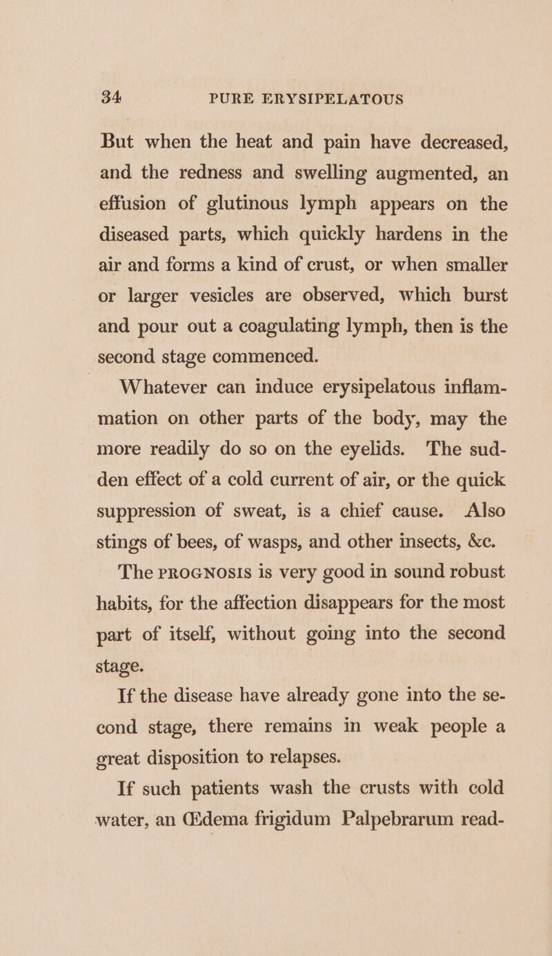 But when the heat and pain have decreased, and the redness and swelling augmented, an effusion of glutinous lymph appears on the diseased parts, which quickly hardens in the air and forms a kind of crust, or when smaller or larger vesicles are observed, which burst and pour out a coagulating lymph, then is the second stage commenced. Whatever can induce erysipelatous inflam- mation on other parts of the body, may the more readily do so on the eyelids. The sud- den effect of a cold current of air, or the quick suppression of sweat, is a chief cause. Also stings of bees, of wasps, and other insects, &amp;c. The PROGNOSIS is very good in sound robust habits, for the affection disappears for the most part of itself, without going into the second stage. | If the disease have already gone into the se- cond stage, there remains in weak people a great disposition to relapses. If such patients wash the crusts with cold water, an idema frigidum Palpebrarum read-