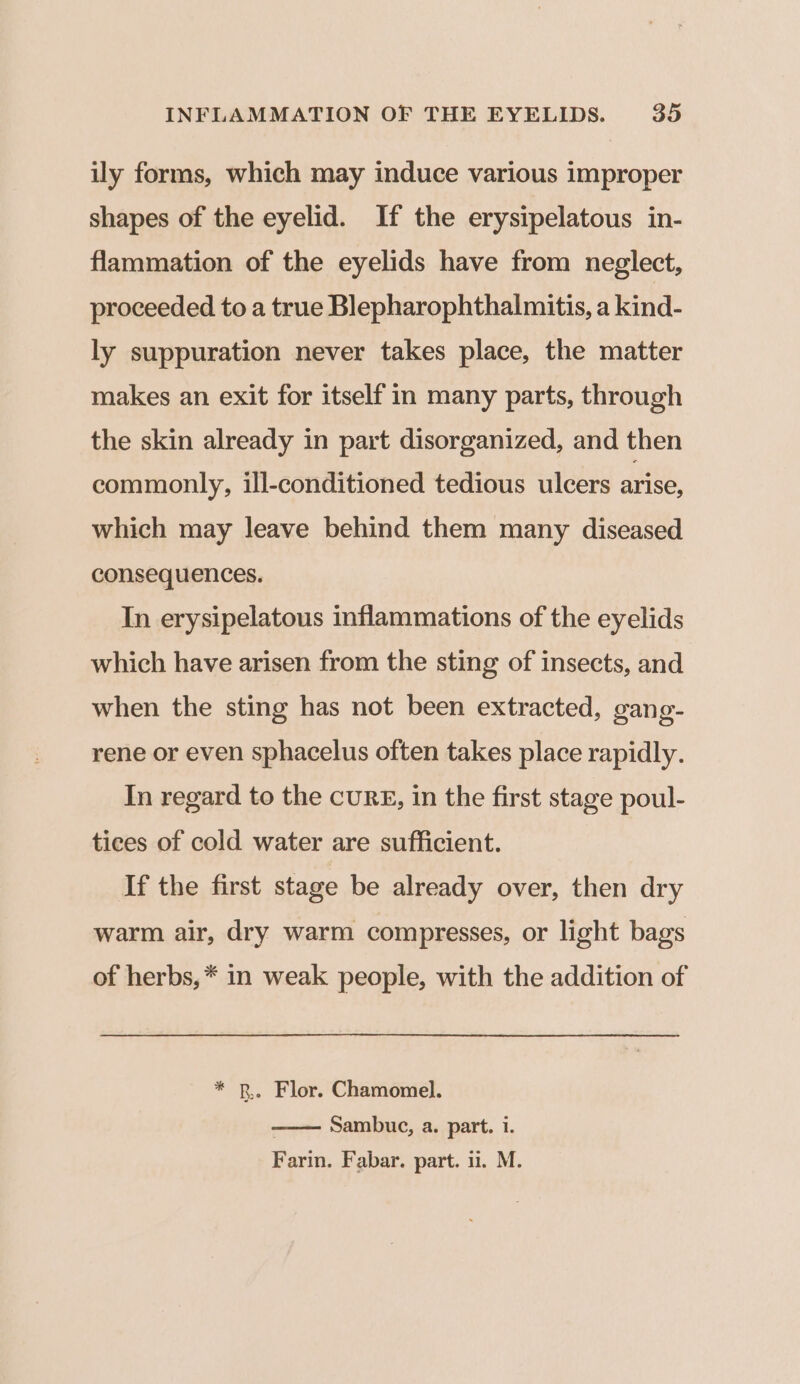 ily forms, which may induce various improper shapes of the eyelid. If the erysipelatous in- flammation of the eyelids have from neglect, proceeded to a true Blepharophthalmitis, a kind- ly suppuration never takes place, the matter makes an exit for itself in many parts, through the skin already in part disorganized, and then commonly, ill-conditioned tedious ulcers arise, which may leave behind them many diseased consequences. In erysipelatous inflammations of the eyelids which have arisen from the sting of insects, and when the sting has not been extracted, gang- rene or even sphacelus often takes place rapidly. In regard to the cuRE, in the first stage poul- tices of cold water are sufficient. If the first stage be already over, then dry warm air, dry warm compresses, or light bags of herbs, * in weak people, with the addition of * BR. Flor. Chamomel. . Sambuc, a. part. i. Farin. Fabar. part. 1. M.