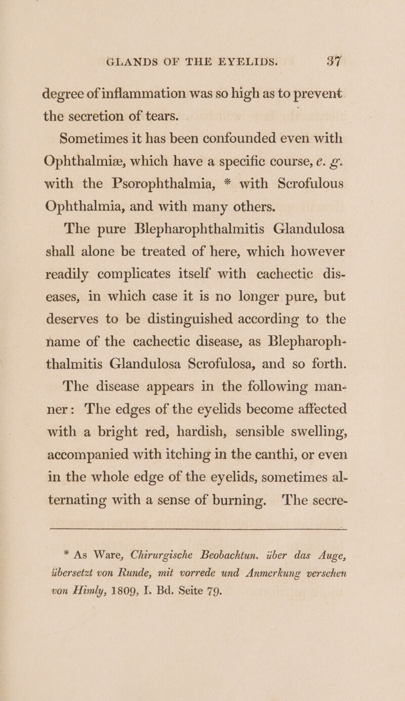 degree of inflammation was so high as to prevent the secretion of tears. ; Sometimes it has been confounded even with Ophthalmiz, which have a specific course, e. 2. with the Psorophthalmia, * with Scrofulous Ophthalmia, and with many others. The pure Blepharophthalmitis Glandulosa shall alone be treated of here, which however readily complicates itself with cachectic dis- eases, in which case it is no longer pure, but deserves to be distinguished according to the name of the cachectic disease, as Blepharoph- thalmitis Glandulosa Scrofulosa, and so forth. The disease appears in the following man- ner: The edges of the eyelids become affected with a bright red, hardish, sensible swelling, accompanied with itching in the canthi, or even in the whole edge of the eyelids, sometimes al- ternating with a sense of burning. The secre- * As Ware, Chirurgische Beobachtun. iber das Auge, ubersetzt von Runde, mit vorrede und Anmerkung versehen von Himly, 1809, I. Bd. Seite 79.