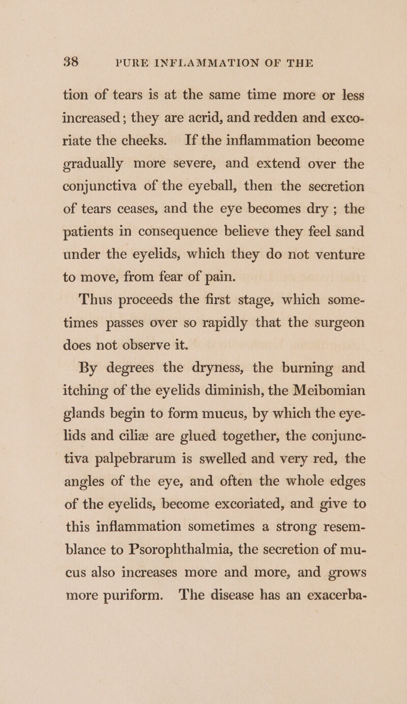 tion of tears is at the same time more or less increased; they are acrid, and redden and exco- riate the cheeks. If the inflammation become gradually more severe, and extend over the conjunctiva of the eyeball, then the secretion of tears ceases, and the eye becomes dry ; the patients in consequence believe they feel sand under the eyelids, which they do not venture to move, from fear of pain. Thus proceeds the first stage, which some- times passes over so rapidly that the surgeon does not observe it. By degrees the dryness, the burning and itching of the eyelids diminish, the Meibomian glands begin to form mucus, by which the eye- lids and ciliz are glued together, the conjunc- tiva palpebrarum is swelled and very red, the angles of the eye, and often the whole edges of the eyelids, become excoriated, and give to this inflammation sometimes a strong resem- blance to Psorophthalmia, the secretion of mu- cus also increases more and more, and grows more puriform. ‘The disease has an exacerba-