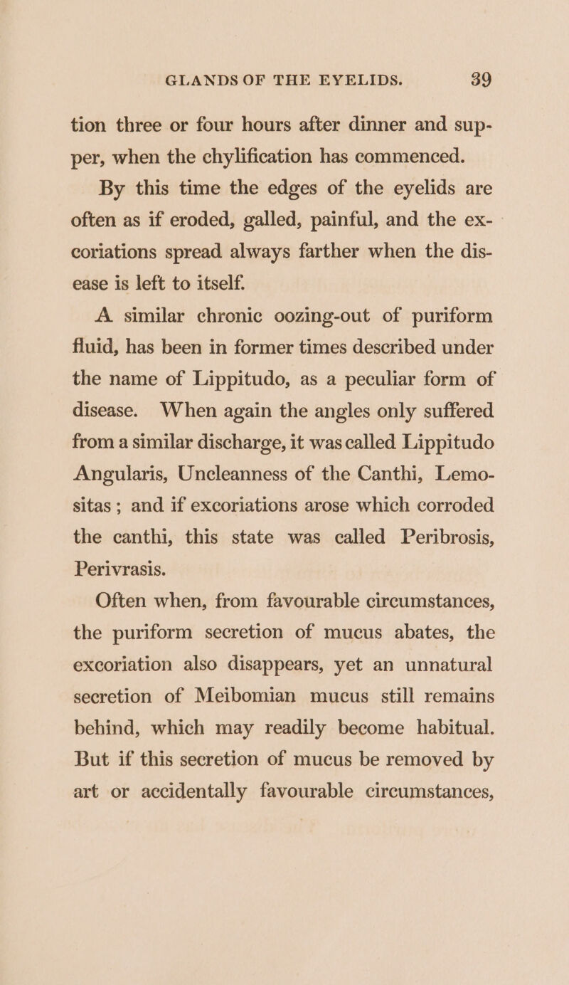 tion three or four hours after dinner and sup- per, when the chylification has commenced. By this time the edges of the eyelids are often as if eroded, galled, painful, and the ex- coriations spread always farther when the dis- ease is left to itself. A. similar chronic oozing-out of puriform fluid, has been in former times described under the name of Lippitudo, as a peculiar form of disease. When again the angles only suffered from a similar discharge, it was called Lippitudo Angularis, Uncleanness of the Canthi, Lemo- sitas ; and if excoriations arose which corroded the canthi, this state was called Peribrosis, Perivrasis. Often when, from favourable circumstances, the puriform secretion of mucus abates, the excoriation also disappears, yet an unnatural secretion of Meibomian mucus still remains behind, which may readily become habitual. But if this secretion of mucus be removed by art or accidentally favourable circumstances,